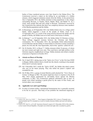S/2014/928
61/12814-67727
bodies of these murdered persons were later found in the Ouham River. The
Commission received a report on the killing by an anti-balaka of a Séléka
element, which triggered retaliation attacks from the Séléka. In the period from
July to September 2013, the Séléka attacked civilian populations in the villages
surrounding Bozoum, in Voudou, Bossa, Badali, Boué, and Badali VI. As a
result, many people fled and took refuge in Bozoum. Testimonies received by
the Commission also indicate that there was complicity between some members
of the Muslim population and the Séléka.
225. In Bocaranga, on 20 September 2013, the Séléka killed a boy in a village called
Herba, which triggered a revolt of the people of Herba. From 21 to
22 September 2013, as a result of the rising tensions between the Séléka and the
people of Herba, the Séléka went on to burn most of the houses in Herba.
226. In Bohong117, on 20 September 2013, the Séléka killed 19 Christian civilians.
These killings triggered tensions between the Christian and Muslim
communities. On 12 December 2013, the anti-balaka killed indiscriminately
several Muslims and the Séléka in return killed 32 Christian civilians including a
pastor, his wife and, Mr. Jean Nguerembe, chief of the ‘quartier’ called Joli soir.
227. On 26 October 2013, in Bouar118, Séléka elements killed 18 persons, of whom
ten were women and eight were men. They used heavy and light artillery in the
Christian majority neighborhood of Gogo. Séléka elements also killed a number
of persons in Ngoutere in October 2013.
b. Attacks on Places of Worship
228. On 14 April 2013, during mass in the “Eglise des Frères” at the Cité Jean XXIII
in Bangui, Séléka soldiers threw a bomb into the church, resulting in four people
killed and 23 seriously injured.
229. On 5 December 2013, inside the “Eglise ELIM”, the Séléka shot dead a pastor
who was on his knees praying. They also killed the pastor’s nephew and
wounded his son.
230. On 28 May 2014, a group of armed Muslim youth attacked the “Notre Dame de
Fatima” in Bangui at PK5. The attack might have been in response to the 26-28
May 2014 attacks perpetrated by anti-balaka forces against the Muslim
community in PK5. The Commission gathered information that at least 10
people were killed including a parish priest by the name of Père Nzale, and
several others were wounded.
iii. Applicable Law and Legal Findings
231. In times of armed conflict, international humanitarian law is generally assumed
to be the lex specialis. That body of law prohibits the intentional targeting of
__________________
117 S/2013/787, Op cit, p. 9,§43, “… from August to September 2013, close to 70 people were
reported killed and 191 wounded as a result of clashes between Séléka and local self-defence
groups ….”.
118 S/2013/787, Op Cit., p.10, §45. Secretary-General’s report of 31 December 2014 of the situation
in the Central African Republic, 20 people were killed and eight other wounded by gunfire.
 