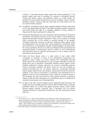 S/2014/928
14-6772762/128
civilians,119 and indiscriminate attacks against the civilian population.120 The
persons taking direct part in hostilities are required to distinguish between
civilian and military targets, and deliberate attacks on civilian objects are
prohibited. Civilian objects include houses, private dwellings, schools, shelters,
hospitals, churches, mosques, museums, and works of art that neither serve nor
are used for military purposes.
232. In addition, international human rights standards prohibit arbitrary deprivation
of life, and acknowledge the right to the highest attainable standard of physical
and mental health, the right to an adequate standard of living, freedom of
religion and the right to participate in cultural life.
233. International humanitarian law also incorporates specific protections for persons
and objects. Of particular relevance in the current conflict is the prohibition of
attacks directed against historic monuments, works of art or places of worship
which constitute part of the cultural or spiritual heritage of the peoples.
Attacking, destroying, removing or otherwise rendering useless objects which
are indispensable to the survival of the civilian population is prohibited. Sieges
must still allow for vital foodstuffs and other essential supplies to be delivered to
the civilian population. Parties to a conflict are obliged to allow and facilitate the
unimpeded passage of humanitarian relief for civilians in need. Humanitarian
relief personnel must be respected and protected as well as objects used for
humanitarian relief operations.
234. Under the Rome Statute, there is a wide variety of war crimes which
corresponds to breaches of many of the international humanitarian law
guarantees. These include war crimes resulting from intentionally directing
attacks against the civilian population as such or against individual civilians not
taking direct part in hostilities; intentionally directing attacks against civilian
buildings dedicated to religion, education, art, science or charitable purposes,
historic monuments, hospitals and places where the sick and wounded are
collected, provided they are not military objectives; intentionally directing
attacks against medical units and transport, and personnel using the distinctive
emblems of the Geneva Conventions in conformity with international law in
addition to the war crimes representing serious violations of Common Article 3.
The foregoing acts may also amount to crimes against humanity, in particular
murder, torture and other inhumane acts if committed as part of a widespread or
systematic attack against any civilian population.
235. In light of the above factual findings and the applicable legal provisions, the
Commission has reasonable grounds to believe that the Séléka forces committed
prohibited attacks on civilians and against protected objects. Those attacks
directed against churches, especially after 4 December 2013 till present
constitute breaches of international humanitarian law and international human
rights law.
__________________
119 AP II Article 13 (1): “The civilian population and individual civilians shall enjoy general
protection against the dangers arising from military operations”. See also APII Article 13 (2):
The civilian population, as such, as well as individual civilians, shall not be the object of
attack”. The Common article 3 prohibits “violence to life and person, in particular murder of all
kinds” against persons taking no active part in hostilities.
120 See ICRC Study on Customary International Humanitarian Law, Rule 11, p. 37.
 