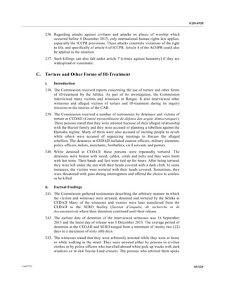 S/2014/928
63/12814-67727
236. Regarding attacks against civilians and attacks on places of worship which
occurred before 4 December 2013, only international human rights law applies,
especially the ICCPR provisions. These attacks constitute violations of the right
to life, and specifically of article 6 of ICCPR. Article 4 of the ACHPR could also
be applied in the situation.
237. Such killings can also fall under article 7 (crimes against humanity) if they are
widespread or systematic.
C. Torture and Other Forms of Ill-Treatment
i. Introduction
238. The Commission received reports concerning the use of torture and other forms
of ill-treatment by the Séléka. As part of its investigation, the Commission
interviewed many victims and witnesses in Bangui. It also interviewed other
witnesses and alleged victims of torture and ill-treatment during its inquiry
missions to the interior of the CAR.
239. The Commission received a number of testimonies by detainees and victims of
torture at CEDAD (Comité extraordinaire de défense des acquis démocratiques).
These persons stated that they were arrested because of their alleged relationship
with the Bozizé family and they were accused of planning a rebellion against the
Djotodia regime. Many of them were also accused of inciting people to revolt
while others were accused of organizing meetings to discuss the alleged
rebellion. The detainees at CEDAD included custom officers, military elements,
police officers, tailors, merchants, footballers, civil servants and pastors.
240. While detained at CEDAD, these persons were repeatedly tortured. The
detainees were beaten with wood, cables, cords and belts and they were burnt
with hot irons. Their hands and feet were tied up for hours. After being tortured
they were left under the sun with their heads covered with a dark cloth. In some
instances, the victims were tortured with their heads covered. Sometimes, they
were threatened with guns during interrogation and offered the choice to confess
or be killed.
ii. Factual Findings
241. The Commission gathered testimonies describing the arbitrary manner in which
the victims and witnesses were arrested, detained and tortured by the Séléka at
CEDAD Many of the witnesses and victims were later transferred from the
CEDAD to the SERD facility (Section d’enquête, de recherche et de
documentation) where their detention continued until their release.
242. The earliest date of detention of the interviewed witnesses was 16 September
2013 and the latest day of release was 3 December 2013. The average period of
detention at the CEDAD and SERD ranged from a minimum of twenty two (22)
days to a maximum of sixty (60) days.
243. The witnesses stated that they were arbitrarily arrested while they were at home
or while walking in the street. They were arrested either by persons in civilian
clothes or by police officers who travelled aboard white pick-up trucks with dark
windows or in 4x4 Toyota Land cruisers. The persons who arrested them spoke
 