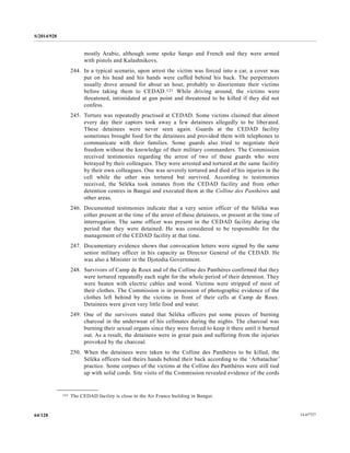 S/2014/928
14-6772764/128
mostly Arabic, although some spoke Sango and French and they were armed
with pistols and Kalashnikovs.
244. In a typical scenario, upon arrest the victim was forced into a car, a cover was
put on his head and his hands were cuffed behind his back. The perpetrators
usually drove around for about an hour, probably to disorientate their victims
before taking them to CEDAD.121 While driving around, the victims were
threatened, intimidated at gun point and threatened to be killed if they did not
confess.
245. Torture was repeatedly practised at CEDAD. Some victims claimed that almost
every day their captors took away a few detainees allegedly to be liberated.
These detainees were never seen again. Guards at the CEDAD facility
sometimes brought food for the detainees and provided them with telephones to
communicate with their families. Some guards also tried to negotiate their
freedom without the knowledge of their military commanders. The Commission
received testimonies regarding the arrest of two of these guards who were
betrayed by their colleagues. They were arrested and tortured at the same facility
by their own colleagues. One was severely tortured and died of his injuries in the
cell while the other was tortured but survived. According to testimonies
received, the Séléka took inmates from the CEDAD facility and from other
detention centres in Bangui and executed them at the Colline des Panthères and
other areas.
246. Documented testimonies indicate that a very senior officer of the Séléka was
either present at the time of the arrest of these detainees, or present at the time of
interrogation. The same officer was present in the CEDAD facility during the
period that they were detained. He was considered to be responsible for the
management of the CEDAD facility at that time.
247. Documentary evidence shows that convocation letters were signed by the same
senior military officer in his capacity as Director General of the CEDAD. He
was also a Minister in the Djotodia Government.
248. Survivors of Camp de Roux and of the Colline des Panthères confirmed that they
were tortured repeatedly each night for the whole period of their detention. They
were beaten with electric cables and wood. Victims were stripped of most of
their clothes. The Commission is in possession of photographic evidence of the
clothes left behind by the victims in front of their cells at Camp de Roux.
Detainees were given very little food and water.
249. One of the survivors stated that Séléka officers put some pieces of burning
charcoal in the underwear of his cellmates during the nights. The charcoal was
burning their sexual organs since they were forced to keep it there until it burned
out. As a result, the detainees were in great pain and suffering from the injuries
provoked by the charcoal.
250. When the detainees were taken to the Colline des Panthères to be killed, the
Séléka officers tied theirs hands behind their back according to the ‘Arbatachar’
practice. Some corpses of the victims at the Colline des Panthères were still tied
up with solid cords. Site visits of the Commission revealed evidence of the cords
__________________
121 The CEDAD facility is close to the Air France building in Bangui.
 