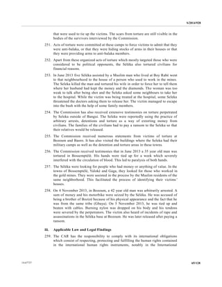 S/2014/928
65/12814-67727
that were used to tie up the victims. The scars from torture are still visible in the
bodies of the survivors interviewed by the Commission.
251. Acts of torture were committed at these camps to force victims to admit that they
were anti-balaka, or that they were hiding stocks of arms in their houses or that
they were providing arms to anti-balaka members.
252. Apart from these organized acts of torture which mostly targeted those who were
considered to be political opponents, the Séléka also tortured civilians for
financial reasons.
253. In June 2013 five Séléka assisted by a Muslim man who lived at Boy Rabé went
to that neighbourhood to the house of a person who used to work in the mines.
The Seleka killed the man and tortured his wife in order to force her to tell them
where her husband had kept the money and the diamonds. The woman was too
weak to talk after being shot and the Seleka asked some neighbours to take her
to the hospital. While the victim was being treated at the hospital, some Seleka
threatened the doctors asking them to release her. The victim managed to escape
into the bush with the help of some family members.
254. The Commission has also received extensive testimonies on torture perpetrated
by Seleka outside of Bangui. The Seleka were reportedly using the practice of
arbitrary arrests, detentions and torture as a way of extorting money from
civilians. The families of the civilians had to pay a ransom to the Seleka so that
their relatives would be released.
255. The Commission received numerous statements from victims of torture at
Bozoum and Baoro. It has also visited the buildings where the Seleka had their
military camps as well as the detention and torture areas in these towns.
256. The Commission received testimonies that in June 2013 a 35 year old man was
tortured in Bossemptélé. His hands were tied up for a week which severely
interfered with the circulation of blood. This led to paralysis of both hands.
257. The Séléka were looking for people who had money or anything of value. In the
towns of Bossemptélé, Yaloké and Gaga, they looked for those who worked in
the gold mines. They were assisted in the process by the Muslim residents of the
same neighborhood. This facilitated the process of identifying their victims’
houses.
258. On 4 November 2013, in Bozoum, a 42 year old man was arbitrarily arrested. A
sum of money and his motorbike were seized by the Séléka. He was accused of
being a brother of Bozizé because of his physical appearance and the fact that he
was from the same tribe (Gbaya). On 5 November 2013, he was tied up and
beaten with cables. Burning nylon was dropped on his body and his tendons
were severed by the perpetrators. The victim also heard of incidents of rape and
assassinations in the Séléka base at Bozoum. He was later released after paying a
ransom.
iii. Applicable Law and Legal Findings
259. The CAR has the responsibility to comply with its international obligations
which consist of respecting, protecting and fulfilling the human rights contained
in the international human rights instruments, notably in the International
 