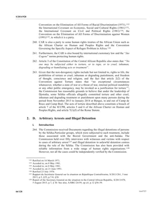 S/2014/928
14-6772766/128
Convention on the Elimination of All Forms of Racial Discrimination (1971),122
the International Covenant on Economic, Social and Cultural Rights (1981)123,
the International Covenant on Civil and Political Rights (1981)124, the
Convention on the Elimination of All Forms of Discrimination against Women
(1991)125, to which it is a party.
260. CAR is also a party to some human rights treaties of the African Union such as
the African Charter on Human and Peoples Rights and the Convention
Governing the Specific Aspect of Refugee Problem in Africa.126
261. Furthermore, the CAR is also bound by international customary law and the “Jus
Cogens” norms protecting human rights.
262. Article 3 of the Constitution of the Central African Republic also states that ‘‘No
one may be subjected either to torture, or to rape, or to cruel, inhuman,
degrading or humiliating acts or treatment’’.
263. Given that the non-derogatory rights include but not limited to, rights to life, the
prohibition of torture or cruel, inhuman or degrading punishment, and freedom
of thought, conscience and religion, and the fact that article 2(2) of the
Convention against Torture states that ‘‘no exceptional circumstances
whatsoever, whether a state of war or a threat of war, internal political instability
or any other public emergency, may be invoked as a justification for torture’’’;
the Commission has reasonable grounds to believe that under the leadership of
Djotodia, some Séléka officials allegedly committed torture and other cruel,
inhuman and degrading treatment or punishment upon many persons during the
period from November 2013 to January 2014 at Bangui, in and out of Camp de
Roux and Camp Beal. The acts of torture described above constitute a breach of
article 7 of the ICCPR, articles 5 and 6 of the African Charter on Human and
Peoples Rights, and article 7(1)(f) of the Rome Statute.
2. D. Arbitrary Arrests and Illegal Detention
i. Introduction
264. The Commission received Documents regarding the illegal detentions of persons
by the Séléka.Particular groups, which were subjected to such treatment, include
those associated with the Bozizé Government and the anti-balaka. The
Commission held over fifty interviews with witnesses and victims with respect
to cases of arbitrary arrest127 and illegal detention in unlawful detention centres
during the rule of the Séléka. The Commission has also been provided with
reliable information from a wide range of human rights organisations.128
However, not all the cases could be independently verified by the Commission.
__________________
122 Ratified on 16 March 1971.
123 Acceded to, on 8 May 1981.
124 Acceded to, on 8 May 1981.
125 Acceded to, on 21 June 1991.
126 Ratified 23 July 1970.
127 Rapport du Secrétaire General sur la situation en République Centrafricaine, S/2013/261, 3 mai
2013, p.5, §25; p.7-8, §38.
128 Report of the Secretary General on the situation in the Central African Republic, S/2013/470,
5 August 2013, p.7, § 30. See also, A/HRC/24/59, op cit. p.12 §56-59.
 