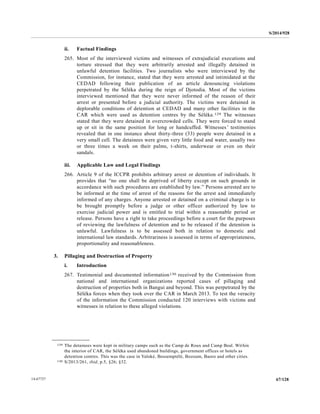 S/2014/928
67/12814-67727
ii. Factual Findings
265. Most of the interviewed victims and witnesses of extrajudicial executions and
torture stressed that they were arbitrarily arrested and illegally detained in
unlawful detention facilities. Two journalists who were interviewed by the
Commission, for instance, stated that they were arrested and intimidated at the
CEDAD following their publication of an article denouncing violations
perpetrated by the Séléka during the reign of Djotodia. Most of the victims
interviewed mentioned that they were never informed of the reason of their
arrest or presented before a judicial authority. The victims were detained in
deplorable conditions of detention at CEDAD and many other facilities in the
CAR which were used as detention centres by the Séléka.129 The witnesses
stated that they were detained in overcrowded cells. They were forced to stand
up or sit in the same position for long or handcuffed. Witnesses’ testimonies
revealed that in one instance about thirty-three (33) people were detained in a
very small cell. The detainees were given very little food and water, usually two
or three times a week on their palms, t-shirts, underwear or even on their
sandals.
iii. Applicable Law and Legal Findings
266. Article 9 of the ICCPR prohibits arbitrary arrest or detention of individuals. It
provides that “no one shall be deprived of liberty except on such grounds in
accordance with such procedures are established by law.” Persons arrested are to
be informed at the time of arrest of the reasons for the arrest and immediately
informed of any charges. Anyone arrested or detained on a criminal charge is to
be brought promptly before a judge or other officer authorized by law to
exercise judicial power and is entitled to trial within a reasonable period or
release. Persons have a right to take proceedings before a court for the purposes
of reviewing the lawfulness of detention and to be released if the detention is
unlawful. Lawfulness is to be assessed both in relation to domestic and
international law standards. Arbitrariness is assessed in terms of appropriateness,
proportionality and reasonableness.
3. Pillaging and Destruction of Property
i. Introduction
267. Testimonial and documented information130 received by the Commission from
national and international organizations reported cases of pillaging and
destruction of properties both in Bangui and beyond. This was perpetrated by the
Séléka forces when they took over the CAR in March 2013. To test the veracity
of the information the Commission conducted 120 interviews with victims and
witnesses in relation to these alleged violations.
__________________
129 The detainees were kept in military camps such as the Camp de Roux and Camp Beal. Within
the interior of CAR, the Séléka used abandoned buildings, government offices or hotels as
detention centres. This was the case in Yaloké, Bossemptélé, Bozoum, Baoro and other cities.
130 S/2013/261, ibid, p.5, §26; §32.
 