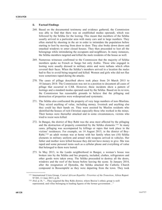 S/2014/928
14-6772768/128
ii. Factual Findings
268. Based on the documented testimony and evidence gathered, the Commission
was able to find that there was an established modus operandi, which was
followed by the Séléka for the looting. This meant that members of the Séléka
usually arrived in a particular area with many cars and in large numbers. They
often started by shooting in the air in order to intimidate the population before
starting to loot by moving from door to door. They also broke down doors and
smashed windows to enter closed houses. They then proceeded to loot all the
belongings while intimidating the occupants and neighbours. In many instances,
the Séléka members targeted and killed the male residents of the house as well.
269. Numerous witnesses confirmed to the Commission that the majority of Séléka
members spoke no French or Sango but only Arabic. Those who engaged in
looting were usually dressed in military attire and wore turbans which often
covered their faces. When the Séléka’s members arrived in a location the males
had to flee to avoid being targeted and killed. Women and girls who did not flee
were sometimes raped during the attacks.
270. The cases of pillage described above took place from 24 March 2013 to
10 January 2014. The Commission was not in a position to document all cases of
pillage that occurred in CAR. However, these incidents show a pattern of
lootings and a standard modus operandi used by the Séléka. Based on its review,
the Commission has reasonable grounds to believe that the pillaging and
destruction of properties were widespread and systematic.
271. The Séléka also confiscated the property of very large numbers of non-Muslims.
They seized anything of value, including money, livestock and anything else
they could lay their hands on. They were assisted by Muslim residents who
identified the houses of rich Christian especially those who worked in the mines.
Their homes were thereafter attacked and in some circumstances, victims who
tried to resist were killed.
272. In Bangui, the district of Boy Rabé was the area most affected by the pillaging
and the destruction of property committed by the Séléka elements.131 In many
cases, pillaging was accompanied by killings or rapes that took place in the
victims’ residences. For example, on 14 August 2013, in the district of Boy-
Rabé,132 an adult woman was at home with her family when ten (10) Séléka
elements in military uniform and armed with weapons arrived in vehicles. Her
father and mother were killed because they did not have money to give. She was
raped and some personal items such as a cellular phone and everything of value
that belonged to them were looted.
273. In May 2013, in the Lando neighborhood in Bangui, a woman’s house was
broken into by the Séléka and her property, included, clothes, refrigerators and
other goods were taken away. The Séléka proceeded to destroy all the doors,
windows and the roof of the house before leaving the scene. In January 2014,
after the resignation of Djotodia, the Séléka attacked the Catholic Church
compound in Bossemptélé as they were departing from the town. They took
__________________
131 International Crisis Group, Central African Republic: Priorities of the Transition, Africa Report
N°203, 11 June 2013, p.26.
132 Ibid, p.18, “…They targeted the Boy Rabe district, where Bozize’s ethnic group is well
represented, and villas belonging to leading figures of the former government…”
 