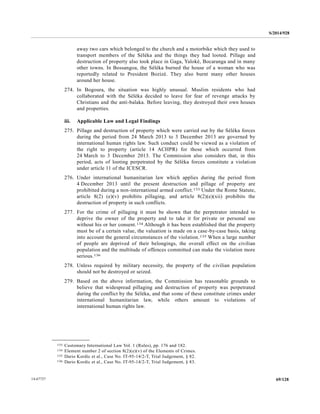 S/2014/928
69/12814-67727
away two cars which belonged to the church and a motorbike which they used to
transport members of the Séléka and the things they had looted. Pillage and
destruction of property also took place in Gaga, Yaloké, Bocaranga and in many
other towns. In Bossangoa, the Séléka burned the house of a woman who was
reportedly related to President Bozizé. They also burnt many other houses
around her house.
274. In Bogoura, the situation was highly unusual. Muslim residents who had
collaborated with the Séléka decided to leave for fear of revenge attacks by
Christians and the anti-balaka. Before leaving, they destroyed their own houses
and properties.
iii. Applicable Law and Legal Findings
275. Pillage and destruction of property which were carried out by the Séléka forces
during the period from 24 March 2013 to 3 December 2013 are governed by
international human rights law. Such conduct could be viewed as a violation of
the right to property (article 14 ACHPR) for those which occurred from
24 March to 3 December 2013. The Commission also considers that, in this
period, acts of looting perpetrated by the Séléka forces constitute a violation
under article 11 of the ICESCR.
276. Under international humanitarian law which applies during the period from
4 December 2013 until the present destruction and pillage of property are
prohibited during a non-international armed conflict.133 Under the Rome Statute,
article 8(2) (e)(v) prohibits pillaging, and article 8(2)(e)(xii) prohibits the
destruction of property in such conflicts.
277. For the crime of pillaging it must be shown that the perpetrator intended to
deprive the owner of the property and to take it for private or personal use
without his or her consent.134 Although it has been established that the property
must be of a certain value, the valuation is made on a case-by-case basis, taking
into account the general circumstances of the violation.135 When a large number
of people are deprived of their belongings, the overall effect on the civilian
population and the multitude of offences committed can make the violation more
serious.136
278. Unless required by military necessity, the property of the civilian population
should not be destroyed or seized.
279. Based on the above information, the Commission has reasonable grounds to
believe that widespread pillaging and destruction of property was perpetrated
during the conflict by the Séléka, and that some of these constitute crimes under
international humanitarian law, while others amount to violations of
international human rights law.
__________________
133 Customary International Law Vol. 1 (Rules), pp. 176 and 182.
134 Element number 2 of section 8(2)(e)(v) of the Elements of Crimes.
135 Dario Kordic et al., Case No. IT-95-14/2-T, Trial Judgement, § 82.
136 Dario Kordic et al., Case No. IT-95-14/2-T, Trial Judgement, § 83.
 