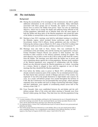 S/2014/928
14-6772770/128
III. The Anti-balaka
Background
280. During the second phase of its investigation, the Commission was able to gather
additional information on the activities of the anti-balaka. Many individuals
associated with these groups met in Yaoundé, the capital of Cameroon, to
discuss how to remove the Séléka from power. There was also an underlying
objective, which was to avenge the deaths and suffering being inflicted on the
civilian population. Individuals not of Muslim faith were the main targets of
both the Séléka and those parts of the Muslim population who joined the ranks
of the Séléka or assisted them in the commission of crimes against non-Muslims.
281. Starting in June 2013, meetings were held by individuals looking to overthrow
the Djotodia regime, which included former politicians under the Bozizé
Government, former FACA officers, former gendarmes and also civilians.137
Following the military coup on March 24, 2013, many of the FACA soldiers had
fled to the north-west of the country, and then crossed over to Cameroon.138
282. Meetings were also held in Paris, France. This was confirmed by the
coordinators of the anti-balaka, who said the meeting was organized by a lawyer.
Former President François Bozizé was present in both locations, but also
travelled to other countries in the African continent, looking for support. The
main objective was to plan a return to the CAR in order to take back the country
from the Séléka. The meetings were held while the Séléka was in power and
were committing abuses against the civilian population. Because many members
of the Muslim population were suspected of collaborating with the Séléka,
hatred was also directed towards the Muslim population as a whole. According
to a witness, Bozizé is alleged to have told his supporters at one of these
meetings that they should kill the Muslim population.
283. Even before the Séléka came to power in March 2013, self-defence groups
already existed in numerous parts of the country. For an extended period of time,
the State barely had a presence outside of Bangui and most of the country was
neglected. It was left to the people themselves to fight bandits and coupeurs de
route. As a result, self-defence groups were created throughout the territory of
CAR. But the Commission was not persuaded that such groups, which operated
separately from one another and were in charge of protecting individual villages
and their inhabitants, were capable of coordinating attacks across half of the
territory of the CAR.139
284. From Yaoundé, links were established between the anti-balaka and the self-
defence groups. Most of the exiles and others meeting in Yaoundé were from
Bozizé’s ethnic group, the Gbaya. They had close ties with the population living
__________________
137 A senior member of the anti-balaka confirmed to the Commission he was in Yaoundé during the
period the meetings were held. He also mentioned that he saw former president Bozizé a few
times, but he denied that those meetings were about the anti-balaka.
138 As explained above, former FACA and politicians loyal to Francois Bozizé were persecuted and
killed by the Séléka.
139 The militia group referred to themselves as anti-balaka, there is not one armed group under a
clear command structure. For a comprehensive description of the different factions, see both
reports of the Panel of Experts (S/2014/452, annex 5 and S/2014/762, §47).
 