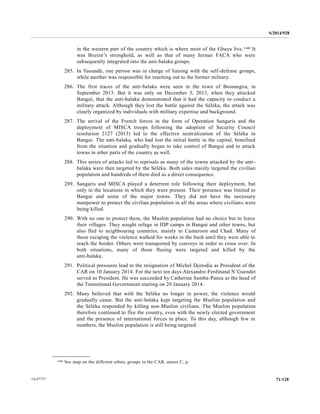 S/2014/928
71/12814-67727
in the western part of the country which is where most of the Gbaya live.140 It
was Bozizé’s stronghold, as well as that of many former FACA who were
subsequently integrated into the anti-balaka groups.
285. In Yaoundé, one person was in charge of liaising with the self-defense groups,
while another was responsible for reaching out to the former military.
286. The first traces of the anti-balaka were seen in the town of Bossangoa, in
September 2013. But it was only on December 5, 2013, when they attacked
Bangui, that the anti-balaka demonstrated that it had the capacity to conduct a
military attack. Although they lost the battle against the Séléka, the attack was
clearly organized by individuals with military expertise and background.
287. The arrival of the French forces in the form of Operation Sangaris and the
deployment of MISCA troops following the adoption of Security Council
resolution 2127 (2013) led to the effective neutralization of the Séléka in
Bangui. The anti-balaka, who had lost the initial battle in the capital, benefited
from the situation and gradually began to take control of Bangui and to attack
towns in other parts of the country as well.
288. This series of attacks led to reprisals as many of the towns attacked by the anti-
balaka were then targeted by the Séléka. Both sides mainly targeted the civilian
population and hundreds of them died as a direct consequence.
289. Sangaris and MISCA played a deterrent role following their deployment, but
only in the locations in which they were present. Their presence was limited to
Bangui and some of the major towns. They did not have the necessary
manpower to protect the civilian population in all the areas where civilians were
being killed.
290. With no one to protect them, the Muslim population had no choice but to leave
their villages. They sought refuge in IDP camps in Bangui and other towns, but
also fled to neighbouring countries, mainly to Cameroon and Chad. Many of
those escaping the violence walked for weeks in the bush until they were able to
reach the border. Others were transported by convoys in order to cross over. In
both situations, many of those fleeing were targeted and killed by the
anti-balaka.
291. Political pressures lead to the resignation of Michel Djotodia as President of the
CAR on 10 January 2014. For the next ten days Alexandre-Ferdinand N’Guendet
served as President. He was succeeded by Catherine Samba-Panza as the head of
the Transitional Government starting on 20 January 2014.
292. Many believed that with the Séléka no longer in power, the violence would
gradually cease. But the anti-balaka kept targeting the Muslim population and
the Séléka responded by killing non-Muslim civilians. The Muslim population
therefore continued to flee the country, even with the newly elected government
and the presence of international forces in place. To this day, although few in
numbers, the Muslim population is still being targeted.
__________________
140 See map on the different ethnic groups in the CAR, annex C, p.
 