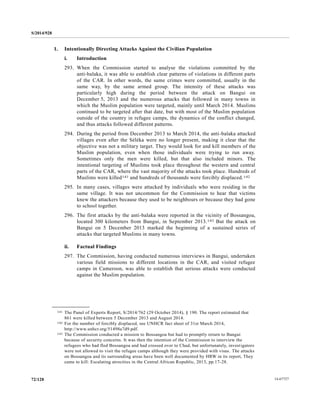 S/2014/928
14-6772772/128
1. Intentionally Directing Attacks Against the Civilian Population
i. Introduction
293. When the Commission started to analyse the violations committed by the
anti-balaka, it was able to establish clear patterns of violations in different parts
of the CAR. In other words, the same crimes were committed, usually in the
same way, by the same armed group. The intensity of these attacks was
particularly high during the period between the attack on Bangui on
December 5, 2013 and the numerous attacks that followed in many towns in
which the Muslim population were targeted, mainly until March 2014. Muslims
continued to be targeted after that date, but with most of the Muslim population
outside of the country in refugee camps, the dynamics of the conflict changed,
and thus attacks followed different patterns.
294. During the period from December 2013 to March 2014, the anti-balaka attacked
villages even after the Séléka were no longer present, making it clear that the
objective was not a military target. They would look for and kill members of the
Muslim population, even when those individuals were trying to run away.
Sometimes only the men were killed, but that also included minors. The
intentional targeting of Muslims took place throughout the western and central
parts of the CAR, where the vast majority of the attacks took place. Hundreds of
Muslims were killed141 and hundreds of thousands were forcibly displaced.142
295. In many cases, villages were attacked by individuals who were residing in the
same village. It was not uncommon for the Commission to hear that victims
knew the attackers because they used to be neighbours or because they had gone
to school together.
296. The first attacks by the anti-balaka were reported in the vicinity of Bossangoa,
located 300 kilometers from Bangui, in September 2013.143 But the attack on
Bangui on 5 December 2013 marked the beginning of a sustained series of
attacks that targeted Muslims in many towns.
ii. Factual Findings
297. The Commission, having conducted numerous interviews in Bangui, undertaken
various field missions to different locations in the CAR, and visited refugee
camps in Cameroon, was able to establish that serious attacks were conducted
against the Muslim population.
__________________
141 The Panel of Experts Report, S/2014/762 (29 October 2014), § 190. The report estimated that
861 were killed between 5 December 2013 and August 2014.
142 For the number of forcibly displaced, see UNHCR fact sheet of 31st March 2014,
http://www.unhcr.org/51498a7d9.pdf.
143 The Commission conducted a mission to Bossangoa but had to promptly return to Bangui
because of security concerns. It was then the intention of the Commission to interview the
refugees who had fled Bossangoa and had crossed over to Chad, but unfortunately, investigators
were not allowed to visit the refugee camps although they were provided with visas. The attacks
on Bossangoa and its surrounding areas have been well documented by HRW in its report, They
came to kill: Escalating atrocities in the Central African Republic, 2013, pp.17-28.
 