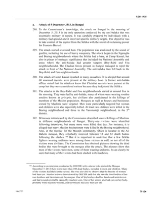 S/2014/928
73/12814-67727
a. Attack of 5 December 2013, in Bangui
298. To the Commission’s knowledge, the attack on Bangui in the morning of
December 5, 2013 is the only operation conducted by the anti-balaka that was
essentially military in nature. It was carefully prepared by individuals with a
military background and it involved specific military targets. The objective was
to take control of the capital from the Séléka with the intent of reclaiming power
for Francois Bozizé.
299. The attack started at around 4am. The population was awakened by the sound of
gunfire, including the use of heavy weaponry. The attack began in the Ngaragba
and Boeing neighbourhoods where the Séléka had a base, at Camp Kassaï, but
also in places of strategic significance that included the National Assembly and
areas where the anti-balaka had greater support (Boy-Rabé and Fou
neighbourhoods). The Chadian forces present in Bangui managed to repel the
attack in front of the National Assembly. The anti-balaka then fell back to the
Boy-Rabé and Fou neighbourhoods.
300. The attack at Camp Kassaï resulted in many casualties. It is alleged that around
60 unarmed recruits were present at the military base. A former anti-balaka
officer stated that the attackers knew that Christian recruits were present at the
camp but they were considered traitors because they had joined the Séléka.
301. The attacks in the Boy-Rabé and Fou neighbourhoods started at around five in
the morning. They were led by anti-balaka, many of whom were wearing voodoo
amulets known as gris-gris, but civilians also participated in the killings of
members of the Muslim population. Mosques as well as houses and businesses
owned by Muslims were targeted. Men were particularly targeted but woman
and children were also reportedly killed. At least two children were killed in the
Boeing neighborhood and three in the Yassmandji neighborhood, in the 5th
district.
302. Witnesses interviewed by the Commission described several killings of Muslims
in different neighborhoods of Bangui. Thirty-one victims were identified
following interviews, but many more were killed that day. For instance, it is
alleged that many Muslim businessmen were killed in the Boeing neighborhood.
Also, at the morgue for the Muslim community, which is located in the Ali
Babolo mosque, they reportedly received between 58 and 65 death bodies
following the clashes.144 But it is important to underline that a few Séléka
fighters wearing uniforms were among those victims as well, so not all of the
victims were civilians. The Commission has obtained pictures showing the dead
bodies that were brought to the mosque after the attack. The pictures show that
most of the victims were men, some of them wearing uniforms. It can clearly be
seen that many of the victims had been slashed with machetes.
__________________
144 According to an interview conducted by OHCHR with a doctor who visited the Mosque
December 7, 2013 there were more than 100 dead bodies, included women and children. Many
of the victims had their limbs cut out. She was also able to observe that the breasts of women
had been cut. Another witness interviewed by OHCHR said that she saw the dead bodies of her
two brothers and two sisters at the morgue. One of his brothers had his hands and testicles cut
and had wounds probably caused by machete cuts. One of her sisters also had cuts on her body,
probably from machete wounds, and her breasts had also been cut off.
 