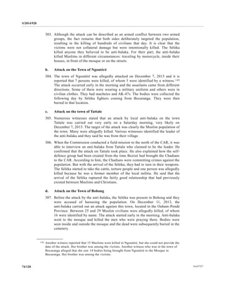 S/2014/928
14-6772774/128
303. Although the attack can be described as an armed conflict between two armed
groups, the fact remains that both sides deliberately targeted the population,
resulting in the killing of hundreds of civilians that day. It is clear that the
victims were not collateral damage but were intentionally killed. The Séléka
killed anyone they believed to be anti-balaka. For their part, the anti-balaka
killed Muslims in different circumstances: traveling by motorcycle, inside their
houses, in front of the mosque or on the streets.
b. Attack on the Town of Ngoutéré
304. The town of Ngoutéré was allegedly attacked on December 7, 2013 and it is
reported that 7 persons were killed, of whom 3 were identified by a witness.145
The attack occurred early in the morning and the assailants came from different
directions. Some of them were wearing a military uniform and others were in
civilian clothes. They had machetes and AK-47s. The bodies were collected the
following day by Séléka fighters coming from Bocaranga. They were then
buried in that location.
c. Attack on the town of Tattale
305. Numerous witnesses stated that an attack by local anti-balaka on the town
Tattale was carried out very early on a Saturday morning, very likely on
December 7, 2013. The target of the attack was clearly the Muslim population of
the town. Many were allegedly killed. Various witnesses identified the leader of
the anti-balaka and they said he was from their village.
306. When the Commission conducted a field mission to the north of the CAR, it was
able to interview an anti-balaka from Tattale who claimed to be the leader. He
confirmed that the attack on Tattale took place. He also explained how the self-
defence group had been created from the time Bozizé had brought the Chadians
to the CAR. According to him, the Chadians were committing crimes against the
population. But with the arrival of the Séléka, they had to turn in their weapons.
The Séléka started to take the cattle, torture people and one person was allegedly
killed because he was a former member of the local militia. He said that the
arrival of the Séléka ruptured the fairly good relationship that had previously
existed between Muslims and Christians.
d. Attack on the Town of Bohong
307. Before the attack by the anti-balaka, the Séléka was present in Bohong and they
were accused of harassing the population. On December 11, 2013, the
anti-balaka carried out an attack against this town, located in the Ouham-Pendé
Province. Between 25 and 29 Muslim civilians were allegedly killed, of whom
16 were identified by name. The attack started early in the morning. Anti-balaka
went to the mosque and killed the men who were praying there. Bodies were
seen inside and outside the mosque and the dead were subsequently buried in the
cemetery.
__________________
145 Another witness reported that 15 Muslims were killed in Ngoutéré, but she could not provide the
date of the attack. Her brother was among the victims. Another witness who was in the town of
Bocaranga alleged that she saw 14 bodies being brought from Ngoutéré to the Mosque in
Bocaranga. Her brother was among the victims.
 