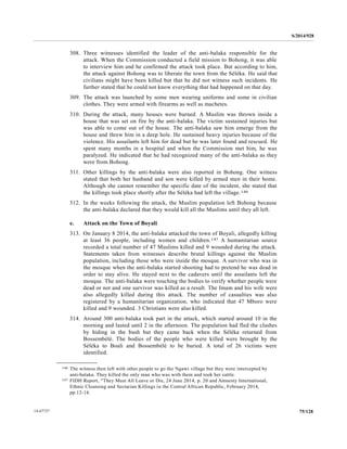 S/2014/928
75/12814-67727
308. Three witnesses identified the leader of the anti-balaka responsible for the
attack. When the Commission conducted a field mission to Bohong, it was able
to interview him and he confirmed the attack took place. But according to him,
the attack against Bohong was to liberate the town from the Séléka. He said that
civilians might have been killed but that he did not witness such incidents. He
further stated that he could not know everything that had happened on that day.
309. The attack was launched by some men wearing uniforms and some in civilian
clothes. They were armed with firearms as well as machetes.
310. During the attack, many houses were burned. A Muslim was thrown inside a
house that was set on fire by the anti-balaka. The victim sustained injuries but
was able to come out of the house. The anti-balaka saw him emerge from the
house and threw him in a deep hole. He sustained heavy injuries because of the
violence. His assailants left him for dead but he was later found and rescued. He
spent many months in a hospital and when the Commission met him, he was
paralyzed. He indicated that he had recognized many of the anti-balaka as they
were from Bohong.
311. Other killings by the anti-balaka were also reported in Bohong. One witness
stated that both her husband and son were killed by armed men in their home.
Although she cannot remember the specific date of the incident, she stated that
the killings took place shortly after the Séléka had left the village.146
312. In the weeks following the attack, the Muslim population left Bohong because
the anti-balaka declared that they would kill all the Muslims until they all left.
e. Attack on the Town of Boyali
313. On January 8 2014, the anti-balaka attacked the town of Boyali, allegedly killing
at least 36 people, including women and children.147 A humanitarian source
recorded a total number of 47 Muslims killed and 9 wounded during the attack.
Statements taken from witnesses describe brutal killings against the Muslim
population, including those who were inside the mosque. A survivor who was in
the mosque when the anti-balaka started shooting had to pretend he was dead in
order to stay alive. He stayed next to the cadavers until the assailants left the
mosque. The anti-balaka were touching the bodies to verify whether people were
dead or not and one survivor was killed as a result. The Imam and his wife were
also allegedly killed during this attack. The number of casualties was also
registered by a humanitarian organization, who indicated that 47 Mboro were
killed and 9 wounded. 3 Christians were also killed.
314. Around 300 anti-balaka took part in the attack, which started around 10 in the
morning and lasted until 2 in the afternoon. The population had fled the clashes
by hiding in the bush but they came back when the Séléka returned from
Bossembélé. The bodies of the people who were killed were brought by the
Séléka to Boali and Bossembélé to be buried. A total of 26 victims were
identified.
__________________
146 The witness then left with other people to go the Ngawi village but they were intercepted by
anti-balaka. They killed the only man who was with them and took her cattle.
147 FIDH Report, “They Must All Leave or Die, 24 June 2014, p. 20 and Amnesty International,
Ethnic Cleansing and Sectarian Killings in the Central African Republic, February 2014,
pp.12-14.
 