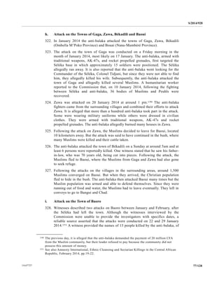 S/2014/928
77/12814-67727
h. Attack on the Towns of Gaga, Zawa, Békadili and Baoui
322. In January 2014 the anti-balaka attacked the towns of Gaga, Zawa, Békadili
(Ombella M’Poko Province) and Bouai (Nana-Mambéré Province).
323. The attack on the town of Gaga was conducted on a Friday morning in the
month of January 2014, most likely on 17 January. The anti-balaka, armed with
traditional weapons, AK-47s, and rocket propelled grenades, first targeted the
Séléka base in which approximately 15 soldiers were positioned. The Séléka
allegedly ran away. It is also reported that the anti-balaka went looking for the
Commander of the Séléka, Colonel Tidjani, but since they were not able to find
him, they allegedly killed his wife. Subsequently, the anti-balaka attacked the
town of Gaga and allegedly killed several Muslims. A humanitarian worker
reported to the Commission that, on 10 January 2014, following the fighting
between Séléka and anti-balaka, 36 bodies of Muslims and Peuhls were
recovered.
324. Zawa was attacked on 20 January 2014 at around 1 pm.150 The anti-balaka
fighters came from the surrounding villages and combined their efforts to attack
Zawa. It is alleged that more than a hundred anti-balaka took part in the attack.
Some were wearing military uniforms while others were dressed in civilian
clothes. They were armed with traditional weapons, AK-47s and rocket
propelled grenades. The anti-balaka allegedly burned many houses in Zawa.
325. Following the attack on Zawa, the Muslims decided to leave for Baoui, located
10 kilometers away. But the attack was said to have continued in the bush, where
many Muslims were killed and their cattle taken.
326. The anti-balaka attacked the town of Békadili on a Sunday at around 5am and at
least 6 persons were reportedly killed. One witness stated that he saw his father-
in-law, who was 70 years old, being cut into pieces. Following the attack, the
Muslims fled to Baoui, where the Muslims from Gaga and Zawa had also gone
to seek refuge.
327. Following the attacks on the villages in the surrounding areas, around 1,500
Muslims converged on Baoui. But when they arrived, the Christian population
fled to hide in the bush. The anti-balaka then attacked Baoui many times but the
Muslim population was armed and able to defend themselves. Since they were
running out of food and water, the Muslims had to leave eventually. They left in
convoys to go to Bangui and Chad.
i. Attack on the Town of Baoro
328. Witnesses described two attacks on Baoro between January and February, after
the Séléka had left the town. Although the witnesses interviewed by the
Commission were unable to provide the investigators with specifics dates, a
reliable source asserted that the attacks were conducted on 22 and 29 January
2014.151 A witness provided the names of 13 people killed by the anti-balaka, of
__________________
150 The previous day, it is alleged that the anti-balaka demanded the payment of 20 million CFA
from the Muslim community, but their leader refused to pay because the community did not
possess this amount of money.
151 See also Amnesty International, Ethnic Cleansing and Sectarian Killings in the Central African
Republic, February 2014, pp.19-22.
 