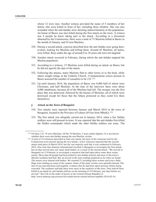 S/2014/928
14-6772778/128
whom 12 were men. Another witness provided the name of 5 members of her
family who were killed in front of her, including three children. She was also
wounded when the anti-balaka were shooting indiscriminately at the population.
An Imam of Baoro was also killed during the first attack on the town. A witness
saw 6 people he knew taking part in the attack. According to a document
obtained by the Commission, there were a total of 75 Muslims killed in Baoro in
the month of January, and 54 non-Muslims.
329. During a second attack, a person described how the anti-balaka were going door-
to-door, looking for Muslims and killing them. Around 45 Muslims, all males,
were killed. Boys under the age of around 8 to 10 years old were not targeted.
330. Another attack occurred in February, during which the anti-balaka targeted the
Muslim population.
331. According to a witness, 15 Muslims were killed during an attack on Baoro, but
he did not specify the date of the attack.
332. Following the attacks, many Muslims fled to other towns or to the bush, while
others sought refuge at the Catholic Church. A humanitarian source present in
Baoro assessed the number of casualties to be 132.152
333. Up until January 2014, the population of Baoro was 8,000 half of whom were
Christians, and half Muslims. At the time of the interview there were about
4,000 inhabitants, because all of the Muslims had left. The mosque was the first
place that was destroyed, followed by the houses of Muslims, all of which were
destroyed except for those that the Gbaya protected so they could live there
themselves.
j. Attack on the Town of Bouguéré
334. Two attacks were reported between January and March 2014 in the town of
Bouguéré, located in the Province of Lobaye (65 km from Mbaiki).153
335. The first attack was allegedly carried out in January 2014, when a few Séléka
soldiers were still present in town. It was reported that the anti-balaka first killed
the Séléka commander which made the other Séléka soldiers run away. The
__________________
152 Of those 132, 78 were Muslims. Of the 78 Muslims, 3 were seleka fighters. It is not known
whether there were anti-balaka among the non-Muslim victims.
153 A total of 14 witnesses described at least one attack, but most of the witnesses met by the
Commission were present during the two attacks. A few witnesses reported that the second
attack took place in March 2014, but the vast majority said that it was conducted in February
2014. Also note that Amnesty International traveled to Bouguéré to investigate the first attack,
but on their arrival they saw many dead bodies, as a result of the second attack: “We arrived in
Bouguéré on 13 February to investigate a massacre that had taken place some three weeks
earlier. More than 40 people had been killed by anti-balaka militias and most of the town’s
Muslim residents had fled. But on arrival in the town nothing prepared us for what we found.
The streets were littered with bodies. We counted 21 including three women and even a baby.
Dogs were feeding on some of the corpses. Some of the male victims were partially burned. The
feet of one man had been tied together, evidence that he had been taken prisoner before being
executed. The residents said that there were more in the outskirts of the town. They had all been
killed in an attack by anti-balaka militias on the morning of 10 February, just days before we
arrived.” See Life in the midst of horror in the Central African Republic at
http://www.amnesty.org/en/news/life-midst-horror-central-african-republic-2014-02-18.
 