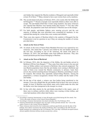 S/2014/928
79/12814-67727
anti-balaka then targeted the Muslim residents of Bouguéré and reportedly killed
at least 28 of them.154 Many claimed to have seen victims been cut by machetes.
336. The second attack took place in February 2014, a few weeks after the Séléka had
left Bouguéré.155 Dozens of people were reportedly killed as others were able to
escape. The anti-balaka killed their victims using machetes, but many witnesses
also reported that Muslims were burned inside their houses.156 Two days after
the attack, the population came back and buried 33 Muslims next to the mosque.
337. For both attacks, anti-balaka fighters were wearing gris-gris and the vast
majority of killings that were described were committed by machetes. It was
reported that among the victims there were women and children.
338. There were also reports of Muslims killed in the outskirts of Bouguéré but the
Commission is not in a position to say if they are among the number of victims
provided above.
k. Attack on the Town of Niem
339. An attack on the town of Niem (Nana-Mambéré Province) was reported by two
witnesses, who stated that 7 persons were killed by the anti-balaka and buried
the next day. According to one of the witnesses, the attack took place on
February 10, 2014. The anti-balaka came from different directions. They also
looted and destroyed the houses belonging to Muslims.
l. Attack on the Town of Berbérati
340. In February 2014, after the departure of the Séléka, the anti-balaka arrived in
Berbérati (450 km from Bangui).157 They came from other towns in the area and
since no Séléka soldiers were present in Berbérati, they entered unopposed. The
non-Muslim population knew that the anti-balaka were coming to Berbérati and
some of them even warned the Muslim community in advance. Upon their
arrival, they started searching houses belonging to Muslims, pretending to search
for weapons. But instead, they reportedly started killing Muslims. Among the
perpetrators, a witness recognized a former FACA soldier and the leader of the
anti-balaka.
341. On the day of the attack, a witness saw four bodies being transferred to the
mosque. It was also alleged that the anti-balaka fired at those who were trying to
escape. At least 18 Muslims were killed, many with a bullet under the chin, and
the bodies were then transported to the mosque in a truck.
342. In line with other attacks by the anti-balaka described in this report, some of
them were in military uniform while others were wearing civilian clothes, and
some had machetes while others had firearms.
__________________
154 According to Amnesty International, at least 40 people were killed during the first attack. See
“Life in the midst of horror in the Central African Republic”.
155 According to Amnesty International, the attack took place the 10 of February 2014.
156 Amnesty International investigators also saw male victims partially burned. See “Life in the
midst of horror in the Central African Republic”.
157 Three witnesses interviewed by the Commission could not specifically provide the date of the
killings, but it likely occurred in the month of February 2014. According to the AFP, the anti-
balaka attacked was conducted on the 8 of February 2014. See http://reliefweb.int/report/central-
african-republic/christian-militias-invade-second-city-c-africa.
 