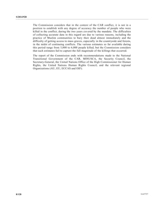 S/2014/928
14-677278/128
The Commission considers that in the context of the CAR conflict, it is not in a
position to establish with any degree of accuracy the number of people who were
killed in the conflict, during the two years covered by the mandate. The difficulties
of collecting accurate data in this regard are due to various reasons, including the
practice of Muslim communities to bury their dead almost immediately and the
difficulty of getting access to mass graves, especially in the countryside and forests,
in the midst of continuing conflicts. The various estimates so far available during
this period range from 3,000 to 6,000 people killed, but the Commission considers
that such estimates fail to capture the full magnitude of the killings that occurred.
The report of the Commission ends with recommendations made to the National
Transitional Government of the CAR, MINUSCA, the Security Council, the
Secretary-General, the United Nations Office of the High Commissioner for Human
Rights, the United Nations Human Rights Council, and the relevant regional
Organizations (AU, EU, ECCAS and OIF).
 