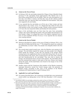 S/2014/928
14-6772780/128
m. Attack on the Town of Guen
343. In February 2014, the anti-balaka attacked the Village of Guen (Mambéré Kadei
province).158 The anti-balaka forced approximately fifty Muslim men to lie
down before being killed by the anti-balaka. There are some discrepancies as to
how they were killed. A witness said that they were all shot whereas another
stated that some were shot but others were finished off with machetes. Only men
were targeted by the anti-balaka.
344. It was reported that the anti-balaka cut off the ears of their victims and later
showed them to the victims’ wives. It is alleged that they killed 29 more men
with machetes as they were trying to escape. Another witness testimony referred
to 25 men who were injured by bullets and finished off with machetes.
345. Some of the anti-balaka were not from Guen but came from surrounding
villages. One witness identified the leader of the anti-balaka and said that he was
from another village. It is alleged that some of the fighters originated from the
town of Zawa (Ombella M’Poko Province). It was reported that the attackers
were wearing uniforms.
n. Attack on the Town of Yaloké
346. Witnesses described two attacks on the town of Yaloké in February 2014, a few
days after the Séléka had left the town.159 The alleged first attack was conducted
on a Wednesday at around 1.30pm. Four people were allegedly killed in the first
attack.
347. The second attack started around noon, when the Muslims were praying in the
mosque. The anti-balaka targeted the mosque and many people were allegedly
killed outside the entrance. A man who was praying at the mosque started
running back to his neighborhood when he heard shots being fired. He saw four
men being killed in the streets, and a woman get hit in the neck with a machete,
and then disemboweled by the anti-balaka. They also tried to destroy the
mosque, but international forces arrived at that moment. The anti-balaka left the
area but continued their attacks in other parts of the town. Houses were burned
during this attack. All the dead bodies were buried in the morgue of one of the
mosques in Yaloké.
348. Another witness told the Commission that members of the Muslim community
regrouped themselves around the Central mosque under the protection of
Sangaris troops. According to him, most of the members of the Muslim
community left Yaloké between 15 and 22 February 2014.
iii. Applicable Law and Legal Findings
349. For reasons described above, the Commission concluded that a non-international
armed conflict was taking place in the CAR from December 5, 2013 onwards.
__________________
158 According to HRW, the anti-balaka conducted an attack on Guen on February 1st, 2014. See
http://www.hrw.org/news/2014/04/03/central-african-republic-massacres-remote-villages.
159 Not all the witnesses were able to provide a date, but most mentioned a Friday, in the month of
February 2014. The first attack would have occurred on a Wednesday according to some
witnesses. But according to another witness, numerous Muslims were killed Thursday
16 January 2014 by the anti-balaka, including his 4 brothers. He was also able to identify the
leader of the attack.
 