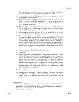 S/2014/928
81/12814-67727
This qualification of the conflict is necessary in order to be able to conclude that
violations committed by any of the parties amounted to war crimes.
350. In accordance with all of the applicable law, attacks against the civilian
population are clearly prohibited.160
351. Targeting the civilian population can constitute a war crime under the Rome
statute.161 It will be considered as such when it is the perpetrator’s intent to
direct an attack against a civilian population or against individual civilians not
taking direct part in hostilities.
352. This also applies when unarmed fighters, not taking part in the hostilities, are
targeted by the enemy. Thus, the alleged killings of unarmed recruits mentioned
in paragraph 299 at Camp Kassaï could be considered a war crime.
353. Such killings also violate the right to life, as recognized in the various
international instruments to which the CAR is a party.
354. As previously indicated, the anti-balaka’s stated common purpose was to remove
the Séléka from power, but it is also clear that they were motivated by a desire to
kill as many Muslims as possible because some of them had allegedly
collaborated with the Séléka. They wanted to avenge the victims of the Séléka
and they considered the Muslim population to be complicit in the killings and to
be responsible for committing other violations. They did so by targeting the
Muslim population in the above mentioned attacks on different towns, but only
after the Séléka had left.
o. Attacks Against the Muslim Population in the Bush
i. Introduction
355. A clear pattern that emerged from the Commission’s investigations was the
killings of Muslims when they were escaping from the violence in the towns.
Because the roads were controlled by the anti-balaka, many victims decided to
walk in the forest in order to cross the border to Chad or to Cameroon.
Whenever they encountered the anti-balaka, the latter would try to kill them. The
trek through the bush was already a perilous journey because of the lack of food,
water and medicine, but it became truly dangerous because they were still being
killed by the anti-balaka. Many people had to walk for 4 to 5 weeks in the bush
before being able to cross the border.
ii. Factual Findings
356. The Commission interviewed a total of 53 witnesses who alleged that Muslims
were deliberately attacked in the bush, after they had escaped attacks in their
villages. Most of the witnesses were interviewed in the refugee camps in
Cameroon.
__________________
160 See for instance ICJ, Nuclear Weapons case, Advisory Opinion (pars. 61 and 434); ICTY, Tadic
case, Interlocutory Appeal (§ 435), Marti c case, Review of the Indictment (pars. 437 and 552)
and Kupreskic case, Judgement (pars. 441 and 883); Inter-American Commission on Human
Rights, Case 11.137 (Argentina) (pars. 64, 443 and 810).
161 Article 8(2)(c) of ICC Statute p. 8.
 