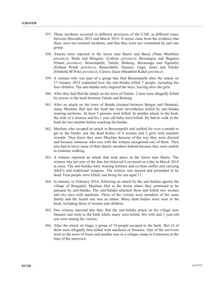 S/2014/928
14-6772782/128
357. These incidents occurred in different provinces of the CAR, at different times
between December 2013 and March 2014. It seems clear from the evidence that
these were not isolated incidents, and that they were not committed by just one
group.
358. Attacks were reported in the forest near Baoro and Baoui (Nana Mambéré
province), Boda and Bougéré, (Lobaye province), Bossangoa and Boguera
(Ouam province), Bossemptélé, Tattale, Bohong, Bocaranga and Ngoutéré
(Ouham Pendé province), Bossembélé, Damara, Gaga, Zawa and Yaloké
(Ombella M’Poko province), Carnot, Guen (Mambéré Kakéï province).
359. A woman who was part of a group that fled Bossemptélé after the attack on
17 January 2014 explained how the anti-balaka killed 7 people, including her
four children. The anti-balaka only targeted the boys, leaving alive the girls.
360. After they had fled the attack on the town of Tattale, 2 men were allegedly killed
by arrows in the bush between Tattale and Bohong.
361. After an attack on the town of Bouda (located between Bangui and Damara),
many Muslims fled into the bush but were nevertheless killed by anti-balaka
wearing uniforms. At least 5 persons were killed. In another attack in the bush,
the wife of a witness and his 1 year old baby were killed. He had to walk in the
bush for two months before reaching the border.
362. Muslims who escaped an attack in Bossemptélé and walked for over a month to
get to the border saw the dead bodies of 4 women and 2 girls with machete
wounds. They knew they were Muslims because of the way they were dressed
and because someone who was with the witness recognized one of them. They
also had to leave some of their family members behind because they were unable
to continue walking.
363. A witness reported an attack that took place in the forest near Baoro. The
witness was not sure of the date but believed it occurred on a day in March 2014
at noon. The anti-balaka were wearing military and civilian outfits and carrying
AK47s and traditional weapons. The witness was injured and pretended to be
dead. Four people were killed, one being his son aged 17.
364. In January or February 2014, following an attack by the anti-balaka against the
village of Bouguéré, Muslims fled to the forest where they continued to be
pursued by anti-balaka. The anti-balaka attacked them and killed two women
and two men with machetes. Three of the victims were members of the same
family and the fourth one was an Imam. Many dead bodies were seen in the
bush, including those of women and children.
365. One witness reported that they fled the anti-balaka attack on his village near
Damara and went to the bush where many were killed. His wife and 1 year-old
son were among the victims.
366. After the attack on Gaga, a group of 14 people escaped to the bush. But 12 of
them were allegedly then killed with machetes or firearms. One of the survivors
went to the town of Guen and another was in a refugee camp in Cameroon at the
time of the interview.
 