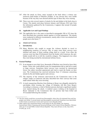 S/2014/928
83/12814-67727
367. After the attack on Zawa, many escaped to the bush where a witness saw
numerous dead bodies of Muslims (foulbé). It was obvious they were foulbé
because of the way they were dressed and the type of shoes they were wearing.
368. There were also several reports of attacks by the anti-balaka in the bush close to
Carnot. The attacks took place between January and February 2014 and, from
the information gathered by the Commission, it appears that around 24 people
were killed.162
iii. Applicable Law and Legal Findings
369. The applicable law is the same as described in paragraphs 348 to 352 since the
facts described also constitute attacks against a civilian population. The attacks
were conducted in different circumstances, mainly after a town was attacked and
people ran to the forest.163
p. Attack on Convoys
i. Introduction
370. Many Muslims who sought to escape the violence decided to travel to
neighbouring countries in convoys. But, in many cases these convoys were
attacked and many of those seeking refuge died as a result. Even when the
convoys were less than 50 kilometers from the border with Cameroon, the anti-
balaka would still try to kill the would-be refugees. This happened even when
they were being escorted by international military forces.
ii. Factual Findings
371. In an attempt to save their lives, thousands of Muslims were forced to leave their
homes. Those who could afford to pay for transportation did so and left in small
or large convoys. Sometimes those convoys were escorted by international
forces, but others travelled unprotected and tried to reach the border on their
own. The Commission has received testimony from 13 witnesses concerning
attacks by the anti-balaka against such convoys.
372. The majority of the witnesses interviewed by the Commission were in the
refugee camps in Cameroon and they described how their convoys had come
under attack while they were traveling.
373. A truck transporting Muslims from Bohong to Bouar was allegedly attacked by
anti-balaka while crossing the village of Kiladoko (40 Km from Bouar).
According to witnesses, a total of thirteen persons died and a significant number
were injured during the attack. A medical source working at the hospital in
Bouar indicated to the Commission that 22 persons had been killed and
30 wounded following this incident.
__________________
162 The first attack would have occurred near Bossemptélé, where they all originated from and four
people were killed. A second attack near Bossemptélé occurred and 10 persons were then killed.
A third attack occurred near Carnot and 5 persons were allegedly killed.
163 Other reports have mentioned attacks in the bushes by the anti-balaka. See Amnesty
International, Ethnic Cleansing and Sectarian Killings in the Central African Republic, February
2014, pp.12-14 and FIDH, Central African Republic: They must all leave or die, June 2014,
N°636a, pp. 23-25.
 