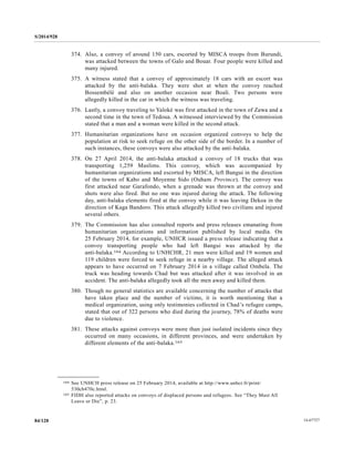 S/2014/928
14-6772784/128
374. Also, a convoy of around 150 cars, escorted by MISCA troops from Burundi,
was attacked between the towns of Galo and Bouar. Four people were killed and
many injured.
375. A witness stated that a convoy of approximately 18 cars with an escort was
attacked by the anti-balaka. They were shot at when the convoy reached
Bossembélé and also on another occasion near Boali. Two persons were
allegedly killed in the car in which the witness was traveling.
376. Lastly, a convoy traveling to Yaloké was first attacked in the town of Zawa and a
second time in the town of Tedoua. A witnessed interviewed by the Commission
stated that a man and a woman were killed in the second attack.
377. Humanitarian organizations have on occasion organized convoys to help the
population at risk to seek refuge on the other side of the border. In a number of
such instances, these convoys were also attacked by the anti-balaka.
378. On 27 April 2014, the anti-balaka attacked a convoy of 18 trucks that was
transporting 1,259 Muslims. This convoy, which was accompanied by
humanitarian organizations and escorted by MISCA, left Bangui in the direction
of the towns of Kabo and Moyenne Sido (Ouham Province). The convoy was
first attacked near Garafondo, when a grenade was thrown at the convoy and
shots were also fired. But no one was injured during the attack. The following
day, anti-balaka elements fired at the convoy while it was leaving Dekoa in the
direction of Kaga Bandoro. This attack allegedly killed two civilians and injured
several others.
379. The Commission has also consulted reports and press releases emanating from
humanitarian organizations and information published by local media. On
25 February 2014, for example, UNHCR issued a press release indicating that a
convoy transporting people who had left Bangui was attacked by the
anti-balaka.164 According to UNHCHR, 21 men were killed and 19 women and
119 children were forced to seek refuge in a nearby village. The alleged attack
appears to have occurred on 7 February 2014 in a village called Ombela. The
truck was heading towards Chad but was attacked after it was involved in an
accident. The anti-balaka allegedly took all the men away and killed them.
380. Though no general statistics are available concerning the number of attacks that
have taken place and the number of victims, it is worth mentioning that a
medical organization, using only testimonies collected in Chad’s refugee camps,
stated that out of 322 persons who died during the journey, 78% of deaths were
due to violence.
381. These attacks against convoys were more than just isolated incidents since they
occurred on many occasions, in different provinces, and were undertaken by
different elements of the anti-balaka.165
__________________
164 See UNHCH press release on 25 February 2014, available at http://www.unhcr.fr/print/
530cb470c.html.
165 FIDH also reported attacks on convoys of displaced persons and refugees. See “They Must All
Leave or Die”, p. 23.
 