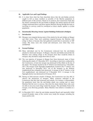 S/2014/928
85/12814-67727
iii. Applicable Law and Legal Findings
382. It is clear from what has been described above that the anti-balaka actively
sought to kill as many members as possible of the Muslim population in
different parts of the territory. Based on its analysis, the Commission finds that
the attacks committed by the anti-balaka in Bangui, the attacks against all of the
villages mentioned above and those against Muslims fleeing through the bush or
travelling in convoys could be considered as direct attacks against a civilian
population.
iv. Intentionally Directing Attacks Against Buildings Dedicated to Religion
i. Introduction
383. Mosques were targeted during many of the attacks by the anti-balaka on Bangui
and other towns. They were sometimes targeted because the Muslims took
refuge in them or because they had gathered around them in proximity to IDP
camps. But many were also looted and destroyed, even when they were
uninhabited.
ii. Factual Findings
384. Many individuals met by the Commission witnessed how the anti-balaka
attacked or destroyed mosques. In Bangui, when the anti-balaka noticed that the
Muslims were seeking refuge in the mosques from their would-be killers in
mosques, they decided to target them there as well.
385. The vast majority of mosques in Bangui have been destroyed, many of them
following the attack of 5 December 2013. According to interviews conducted by
the Commission, at least one mosque was destroyed in Boy-Rabé on the day of
the attack. The mosque located in the 4th
District was destroyed on 7 December,
2013. The mosque in the Ngaragba neighborhood, located in the 7th
district, was
also destroyed in December 2013. All of the mosques in the Miskine
neighborhood have allegedly been destroyed. A mosque in the 4th
district, in the
Fou neighborhood, was destroyed on 8 December 2013. A mosque in the
Ngaragba district was destroyed on 28 January 2014.
386. During its field missions outside of Bangui, the Commission was also able to
observe the destruction of mosques. Many witnesses indicated to the
Commission that they had witnessed such attacks. For instance, in Bossembélé,
the population knew that the anti-balaka attack was coming and so many
Muslims fled the town in convoys. But when the attack started, those who were
not able to run away took refuge inside the mosque. The anti-balaka fired at the
mosque, even throwing grenades. Many Muslims were killed or wounded as a
result.
387. In December 2013, when the anti-balaka attacked Boyali and reportedly killed
around 40 people, many of the victims were inside the mosque, including the
Imam and his wife.
 
