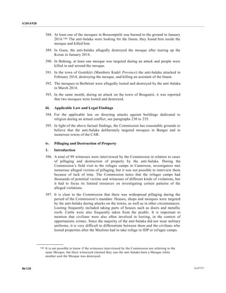 S/2014/928
14-6772786/128
388. At least one of the mosques in Bossemptélé was burned to the ground in January
2014.166 The anti-balaka were looking for the Imam, they found him inside the
mosque and killed him.
389. In Guen, the anti-balaka allegedly destroyed the mosque after tearing up the
Koran in January 2014.
390. In Bohong, at least one mosque was targeted during an attack and people were
killed in and around the mosque.
391. In the town of Gontikiri (Mambere Kadeï Province) the anti-balaka attacked in
February 2014, destroying the mosque, and killing an assistant of the Imam.
392. The mosques in Berbérati were allegedly looted and destroyed by the anti-balaka
in March 2014.
393. In the same month, during an attack on the town of Bouguéré, it was reported
that two mosques were looted and destroyed.
iii. Applicable Law and Legal Findings
394. For the applicable law on directing attacks against buildings dedicated to
religion during an armed conflict, see paragraphs 230 to 235.
395. In light of the above factual findings, the Commission has reasonable grounds to
believe that the anti-balaka deliberately targeted mosques in Bangui and in
numerous towns of the CAR.
iv. Pillaging and Destruction of Property
1. Introduction
396. A total of 99 witnesses were interviewed by the Commission in relation to cases
of pillaging and destruction of property by the anti-balaka. During the
Commission’s field visit to the refugee camps in Cameroon, investigators met
numerous alleged victims of pillaging, but it was not possible to interview them
because of lack of time. The Commission notes that the refugee camps had
thousands of potential victims and witnesses of different kinds of violations, but
it had to focus its limited resources on investigating certain patterns of the
alleged violations.
397. It is clear to the Commission that there was widespread pillaging during the
period of the Commission’s mandate. Houses, shops and mosques were targeted
by the anti-balaka during attacks on the towns, as well as in other circumstances.
Looting frequently included taking parts of houses such as doors and metallic
roofs. Cattle were also frequently taken from the peuhls. It is important to
mention that civilians were also often involved in looting, in the context of
opportunistic crimes. Since the majority of the anti-balaka did not wear military
uniforms, it is very difficult to differentiate between them and the civilians who
looted properties after the Muslims had to take refuge in IDP or refugee camps.
__________________
166 It is not possible to know if the witnesses interviewed by the Commission are referring to the
same Mosque, but three witnessed claimed they saw the anti-balaka burn a Mosque while
another said the Mosque was destroyed.
 
