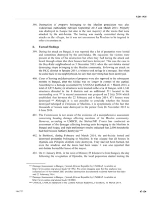 S/2014/928
87/12814-67727
398. Destruction of property belonging to the Muslim population was also
widespread, particularly between September 2013 and March 2014. Property
was destroyed in Bangui but also in the vast majority of the towns that were
attacked by the anti-balaka. The looting was mainly committed during the
attacks on the villages, but it was not uncommon for Muslims to be targeted in
other circumstances.
ii. Factual Findings
399. During the attack on Bangui, it was reported that a lot of properties were looted
and sometimes destroyed by the anti-balaka. On occasions the victims were
present at the time of the destruction but often they fled during the attack and
heard through others that their houses had been destroyed. This was the case in
the Boy-Rabé neighborhood on 5 December 2013, when the anti-balaka started
destroying shops belonging to the Muslim community. Following an attack on
the PK12 district in January 2014, a witness took refuge in a mosque. But when
he came back to his neighborhood, he saw that everything had been destroyed.
400. Cases of looting and destruction of property were also reported in the subsequent
months in Bangui, after the Séléka was no longer in control of the capital.
According to a damage assessment by UNOSAT published on 7 March 2014, a
total of 1,872 destroyed structures were located in the area of Bangui, with 1,341
structures detected in the 8 districts and an additional 531 located in the
surrounding area.167 A second assessment was prepared on 2 July 2014 which
established that between the 22 February and 6 June 2014, 871 houses were
destroyed.168 Although it is not possible to conclude whether the houses
destroyed belonged to Christians or Muslims, it is symptomatic of the fact that
thousands of houses were destroyed in the period from 16 November 2013 to
6 June 2014.
401. The Commission is not aware of the existence of a comprehensive assessment
concerning housing damage affecting members of the Muslim community.
However, according to UNHCR, the Shelter/NFI Cluster has conducted an
assessment of the damages affecting housing units belonging to the Muslims in
Bangui and Begua, and their preliminary results indicated that 2,000 households
had their houses partially destroyed.169
402. In Berbérati, during February and March 2014, the anti-balaka looted and
destroyed properties belonging to Muslims. It was alleged that all houses in
Djamala and Potopoto districts were destroyed. They had not been burned, but
even the windows and the doors had been taken. It was also reported that
anti-balaka burned the house of the mayor.
403. On 11 January 2014, in the town of Bimon (35 kilometers from Bangui), the day
following the resignation of Djotodia, the local population started looting the
__________________
167 Damage Assessment in Bangui, Central African Republic by UNOSAT. Available at
http://www.unitar.org/unosat/node/44/1952. Pre-crisis imagery used for this analysis was
collected on 16 November 2013 and thus destruction documented occurred between that date
and 22 February 2014.
168 Damage Assessment in Bangui, Central African Republic by UNOSAT. Available at
http://www.unitar.org/unosat/node/44/2024.
169 UNHCR, UNHCR operation in the Central African Republic, Fact sheet, 31 March 2014.
 