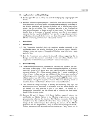 S/2014/928
89/12814-67727
iii. Applicable Law and Legal Findings
415. For the applicable law on pillage and destruction of property, see paragraphs 140
to 144.
416. From the information gathered by the Commission, there are reasonable grounds
to believe that a great many houses and other property belonging to members of
the Muslim population was destroyed in Bangui and in different parts of the
country by the anti-balaka. The Commission was able to see first-hand the
destruction of mosques in Bangui as well in other towns. The destruction was
usually done in the context of an attack against a town, but in some cases it
occurred after the population had left. There are also strong indications that the
anti-balaka systematically looted houses and shops belonging to members of the
Muslim community, and many were subsequently burned.
i. Persecution
i. Introduction
417. The Commission described above the numerous attacks committed by the
anti-balaka against the Muslim population in a series of contexts including
villages, forests and convoys. Thousands of Muslims were killed over a short
period of time.
418. But the Commission also gathered testimonial evidence suggesting that in
Bangui and in the provinces controlled by the anti-balaka, Muslims were
subjected to treatment that could constitute the crime of persecution.
ii. Factual Findings
419. The Commission interviewed witnesses who confirmed that following the attack
on Bangui on December 5, 2013, Muslims continued to be killed in the weeks
thereafter. A total of 17 people were interviewed in relation to incidents that
occurred in January 2014. These accounts indicate that 13 people were killed, of
whom 12 were civilians and one was a Séléka. All the victims were men, but of
different ages. At the time of the interviews some families stated that the bodies
of their relatives had still not been found. Victims included Muslim men, women
and children, although the majority were men. They were killed by bullets or
machetes. Some were burnt alive. Some women were disembowelled.
420. The number of killings in Bangui in January was reportedly very high. The
Commission reviewed the records of the morgue at the Ali Babolo mosque, and
in January 2014 they received a total of 221 bodies. The records of a
humanitarian group which had the difficult task of collecting the dead bodies,
listed 331 for the same period.
421. Between 24 and 28 January 2014 heavy fighting occurred between the
anti-balaka and Séléka fighters in the Miskine neighborhood, which was
predominantly inhabited by Muslims. The Muslim community had already
started to leave the neighborhood before these attacks and many had sought
refuge at the central mosque. But following the clashes, all the Muslim
population left the neighborhood, many of them seeking refuge in the PK5
district, where to this day Muslims still live in an enclave. Many houses and all
 