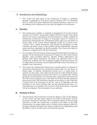 S/2014/928
9/12814-67727
I Introduction and methodology
1. This second and final report of the Commission of Inquiry is submitted
pursuant to paragraph 25 of Security Council resolution 2127 of 5 December
2013 by which the Council requested the Secretary-General to report to it on
the findings of the Commission one year after the adoption of the resolution.
A. Mandate
2. The Commission’s mandate is contained in paragraph 24 of Security Council
resolution 2127 (201(3). Acting under Chapter VII of the Charter of the United
Nations, the Council requested the Secretary-General to rapidly establish an
International Commission of Inquiry to investigate reports of violations of
international humanitarian law, international human rights law and abuses of
human rights in the Central African Republic (CAR), by all parties since
1 January 2013, compile information, help identify the perpetrators of such
violations and abuses, point to their possible criminal responsibility, and help
ensure that those responsible are held accountable. The Council also called on
all parties to cooperate fully with the Commission.
3. On 22 January 2014 the Secretary-General appointed three high-level experts as
members of the International Commission of Inquiry for the Central African
Republic: Jorge Castañeda (Mexico), Fatimata M’Baye (Mauritani(a) and
Bernard Acho Muna (Cameroon). Mr Muna was appointed Chair of the
Commission. In March 2013 Mr. Castañeda resigned, for personal reasons. On
18 August 2014 the Secretary-General appointed Philip Alston (Australi(a) as a
member of the Commission.
4. The Council has mandated the Commission to consider reports of violations of
international humanitarian law, international human rights law and abuses of
human rights. In addition, international criminal law is a central frame of
reference for this report. This reflects the fact that the CAR ratified the Rome
Statute of the International Criminal Court (IC(C) on 3 October 2001, thereby
giving the Court jurisdiction over relevant crimes committed on the territory of
the CAR or by its nationals since 1 July 2002. On 30 May 2014 the transitional
government of the CAR referred the situation on the territory of the CAR since
1 August 2012 to the Prosecutor of the ICC, and on 24 September 2014 the
Prosecutor of the Court indicated that she had determined that there is a
reasonable basis, in accordance with Article 53 of the Rome Statute, to proceed
with an investigation. That investigation is now underway.
B. Methods of Work
5. The Secretariat of the Commission was based in Bangui, CAR. For the adoption
of this second and final report, however, the three Commissioners and the
Secretariat convened in November 2014 in Yaoundé because of the prevailing
insecurity in CAR. The Commission is grateful to the Office of the High
Commissioner for Human Rights and its Central African Regional Office for
having provided the Secretariat, but wishes to underscore its independence from
the Office as well as all other actors relevant to this situation.
 