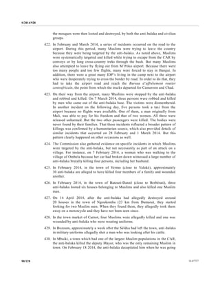 S/2014/928
14-6772790/128
the mosques were then looted and destroyed, by both the anti-balaka and civilian
groups.
422. In February and March 2014, a series of incidents occurred on the road to the
airport. During this period, many Muslims were trying to leave the country
because they were being targeted by the anti-balaka. As noted above, Muslims
were systematically targeted and killed while trying to escape from the CAR by
convoys or by long cross-country treks through the bush. But many Muslims
also attempted to leave by flying out from M’Poko airport. Because there were
too many people and too few flights, many were forced to stay in Bangui. In
addition, there were a great many IDP’s living in the camp next to the airport
who were desperately trying to cross the border by road. In order to do that, they
had to take the airport road and reach the Bureau d’affrètement routier
centrafricain, the point from which the trucks departed for Cameroon and Chad.
423. On their way from the airport, many Muslims were stopped by the anti-balaka
and robbed and killed. On 7 March 2014, three persons were robbed and killed
by men who came out of the anti-balaka base. The victims were dismembered.
In another incident on the following day, five persons took a taxi from the
airport because no flights were available. One of them, a man originally from
Mali, was able to pay for his freedom and that of two women. All three were
released unharmed. But the two other passengers were killed. The bodies were
never found by their families. That these incidents reflected a broader pattern of
killings was confirmed by a humanitarian source, which also provided details of
similar incidents that occurred on 28 February and 1 March 2014. But this
pattern clearly happened on other occasions as well.
424. The Commission also gathered evidence on specific incidents in which Muslims
were targeted by the anti-balaka, but not necessarily as part of an attack on a
village. For instance, on 7 February 2014, a woman who was walking to the
village of Ombela because her car had broken down witnessed a large number of
anti-balaka brutally killing four persons, including her husband.
425. In February 2014, in the town of Yermo (close to Yaloké), approximately
30 anti-balaka are alleged to have killed four members of a family and wounded
another.
426. In February 2014, in the town of Batouri-Danzé (close to Berbérati), three
anti-balaka looted six houses belonging to Muslims and also killed one Muslim
man.
427. On 14 April 2014, after the anti-balaka had allegedly destroyed around
20 houses in the town of Ngoukomba (23 km from Damara), they started
looking for two Muslim men. When they found them, they allegedly took them
away on a motorcycle and they have not been seen since.
428. In the town market of Carnot, four Muslims were allegedly killed and one was
wounded by anti-balaka who were wearing uniforms.
429. In Bozoum, approximately a week after the Séléka had left the town, anti-balaka
in military uniforms allegedly shot a man who was looking after his cattle.
430. In Mbaiki, a town which had one of the largest Muslim populations in the CAR,
the anti-balaka killed the deputy Mayor, who was the only remaining Muslim in
town. On February 18 2014, the anti-balaka decapitated him when he was going
 