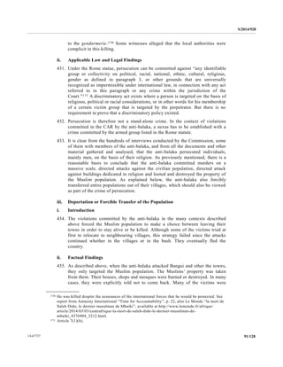 S/2014/928
91/12814-67727
to the gendarmerie.170 Some witnesses alleged that the local authorities were
complicit in this killing.
ii. Applicable Law and Legal Findings
431. Under the Rome statue, persecution can be committed against “any identifiable
group or collectivity on political, racial, national, ethnic, cultural, religious,
gender as defined in paragraph 3, or other grounds that are universally
recognized as impermissible under international law, in connection with any act
referred to in this paragraph or any crime within the jurisdiction of the
Court.”171 A discriminatory act exists where a person is targeted on the basis of
religious, political or racial considerations, or in other words for his membership
of a certain victim group that is targeted by the perpetrator. But there is no
requirement to prove that a discriminatory policy existed.
432. Persecution is therefore not a stand-alone crime. In the context of violations
committed in the CAR by the anti-balaka, a nexus has to be established with a
crime committed by the armed group listed in the Rome statute.
433. It is clear from the hundreds of interviews conducted by the Commission, some
of them with members of the anti-balaka, and from all the documents and other
material gathered and analysed, that the anti-balaka persecuted individuals,
mainly men, on the basis of their religion. As previously mentioned, there is a
reasonable basis to conclude that the anti-balaka committed murders on a
massive scale, directed attacks against the civilian population, directed attack
against buildings dedicated to religion and looted and destroyed the property of
the Muslim population. As explained below, the anti-balaka also forcibly
transferred entire populations out of their villages, which should also be viewed
as part of the crime of persecution.
iii. Deportation or Forcible Transfer of the Population
i. Introduction
434. The violations committed by the anti-balaka in the many contexts described
above forced the Muslim population to make a choice between leaving their
towns in order to stay alive or be killed. Although some of the victims tried at
first to relocate to neighbouring villages, this strategy failed since the attacks
continued whether in the villages or in the bush. They eventually fled the
country.
ii. Factual Findings
435. As described above, when the anti-balaka attacked Bangui and other the towns,
they only targeted the Muslim population. The Muslims’ property was taken
from them. Their houses, shops and mosques were burned or destroyed. In many
cases, they were explicitly told not to come back. Many of the victims were
__________________
170 He was killed despite the assurances of the international forces that he would be protected. See
report from Amnesty International “Time for Accountability”, p. 22, also Le Monde “la mort de
Saleh Dido, le dernier musulman de Mbaiki”, available at http://www.lemonde.fr/afrique/
article/2014/03/03/centrafrique-la-mort-de-saleh-dido-le-dernier-musulman-de-
mbaiki_4376904_3212.html.
171 Article 7(1)(h).
 