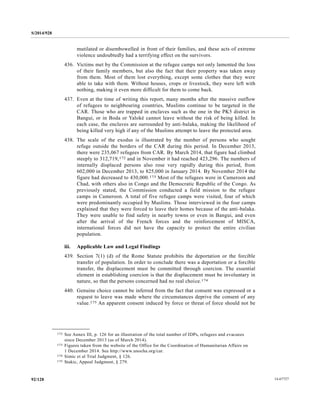 S/2014/928
14-6772792/128
mutilated or disembowelled in front of their families, and these acts of extreme
violence undoubtedly had a terrifying effect on the survivors.
436. Victims met by the Commission at the refugee camps not only lamented the loss
of their family members, but also the fact that their property was taken away
from them. Most of them lost everything, except some clothes that they were
able to take with them. Without houses, crops or livestock, they were left with
nothing, making it even more difficult for them to come back.
437. Even at the time of writing this report, many months after the massive outflow
of refugees to neighbouring countries, Muslims continue to be targeted in the
CAR. Those who are trapped in enclaves such as the one in the PK5 district in
Bangui, or in Boda or Yaloké cannot leave without the risk of being killed. In
each case, the enclaves are surrounded by anti-balaka, making the likelihood of
being killed very high if any of the Muslims attempt to leave the protected area.
438. The scale of the exodus is illustrated by the number of persons who sought
refuge outside the borders of the CAR during this period. In December 2013,
there were 235,067 refugees from CAR. By March 2014, that figure had climbed
steeply to 312,719,172 and in November it had reached 423,296. The numbers of
internally displaced persons also rose very rapidly during this period, from
602,000 in December 2013, to 825,000 in January 2014. By November 2014 the
figure had decreased to 430,000.173 Most of the refugees were in Cameroon and
Chad, with others also in Congo and the Democratic Republic of the Congo. As
previously stated, the Commission conducted a field mission to the refugee
camps in Cameroon. A total of five refugee camps were visited, four of which
were predominantly occupied by Muslims. Those interviewed in the four camps
explained that they were forced to leave their homes because of the anti-balaka.
They were unable to find safety in nearby towns or even in Bangui, and even
after the arrival of the French forces and the reinforcement of MISCA,
international forces did not have the capacity to protect the entire civilian
population.
iii. Applicable Law and Legal Findings
439. Section 7(1) (d) of the Rome Statute prohibits the deportation or the forcible
transfer of population. In order to conclude there was a deportation or a forcible
transfer, the displacement must be committed through coercion. The essential
element in establishing coercion is that the displacement must be involuntary in
nature, so that the persons concerned had no real choice.174
440. Genuine choice cannot be inferred from the fact that consent was expressed or a
request to leave was made where the circumstances deprive the consent of any
value.175 An apparent consent induced by force or threat of force should not be
__________________
172 See Annex III, p. 126 for an illustration of the total number of IDPs, refugees and evacuees
since December 2013 (as of March 2014).
173 Figures taken from the website of the Office for the Coordination of Humanitarian Affairs on
1 December 2014. See http://www.unocha.org/car.
174 Simic et al Trial Judgment, § 126.
175 Stakic, Appeal Judgment, § 279.
 