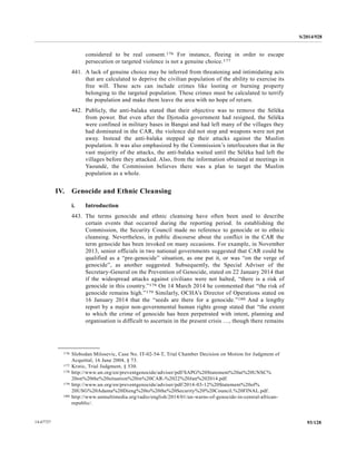 S/2014/928
93/12814-67727
considered to be real consent.176 For instance, fleeing in order to escape
persecution or targeted violence is not a genuine choice.177
441. A lack of genuine choice may be inferred from threatening and intimidating acts
that are calculated to deprive the civilian population of the ability to exercise its
free will. These acts can include crimes like looting or burning property
belonging to the targeted population. These crimes must be calculated to terrify
the population and make them leave the area with no hope of return.
442. Publicly, the anti-balaka stated that their objective was to remove the Séléka
from power. But even after the Djotodia government had resigned, the Séléka
were confined in military bases in Bangui and had left many of the villages they
had dominated in the CAR, the violence did not stop and weapons were not put
away. Instead the anti-balaka stepped up their attacks against the Muslim
population. It was also emphasized by the Commission’s interlocutors that in the
vast majority of the attacks, the anti-balaka waited until the Séléka had left the
villages before they attacked. Also, from the information obtained at meetings in
Yaoundé, the Commission believes there was a plan to target the Muslim
population as a whole.
IV. Genocide and Ethnic Cleansing
i. Introduction
443. The terms genocide and ethnic cleansing have often been used to describe
certain events that occurred during the reporting period. In establishing the
Commission, the Security Council made no reference to genocide or to ethnic
cleansing. Nevertheless, in public discourse about the conflict in the CAR the
term genocide has been invoked on many occasions. For example, in November
2013, senior officials in two national governments suggested that CAR could be
qualified as a “pre-genocide” situation, as one put it, or was “on the verge of
genocide”, as another suggested. Subsequently, the Special Adviser of the
Secretary-General on the Prevention of Genocide, stated on 22 January 2014 that
if the widespread attacks against civilians were not halted, “there is a risk of
genocide in this country.”178 On 14 March 2014 he commented that “the risk of
genocide remains high.”179 Similarly, OCHA’s Director of Operations stated on
16 January 2014 that the “seeds are there for a genocide.”180 And a lengthy
report by a major non-governmental human rights group stated that “the extent
to which the crime of genocide has been perpetrated with intent, planning and
organisation is difficult to ascertain in the present crisis …, though there remains
__________________
176 Slobodan Milosevic, Case No. IT-02-54-T, Trial Chamber Decision on Motion for Judgment of
Acquittal, 16 June 2004, § 73.
177 Krstic, Trial Judgment, § 530.
178 http://www.un.org/en/preventgenocide/adviser/pdf/SAPG%20Statement%20at%20UNSC%
20on%20the%20situation%20in%20CAR-%2022%20Jan%202014.pdf.
179 http://www.un.org/en/preventgenocide/adviser/pdf/2014-03-12%20Statement%20of%
20USG%20Adama%20Dieng%20to%20the%20Security%20%20Council.%20FINAL.pdf.
180 http://www.unmultimedia.org/radio/english/2014/01/un-warns-of-genocide-in-central-african-
republic/.
 