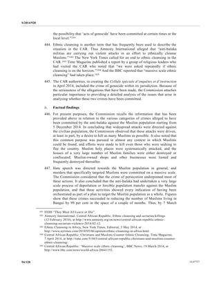 S/2014/928
14-6772794/128
the possibility that ‘acts of genocide’ have been committed at certain times at the
local level.”181
444. Ethnic cleansing is another term that has frequently been used to describe the
situation in the CAR. Thus Amnesty International alleged that “anti-balaka
militias are carrying out violent attacks in an effort to ethnically cleanse
Muslims.”182 The New York Times called for an end to ethnic cleansing in the
CAR.183 Time Magazine published a report by a group of religious leaders who
had visited the CAR who noted that “we were asked repeatedly if ethnic
cleansing is on the horizon.”184 And the BBC reported that “massive scale ethnic
cleansing” had taken place.185
445. The CAR authorities, in creating the Cellule spéciale d’enquêtes et d’instruction
in April 2014, included the crime of genocide within its jurisdiction. Because of
the seriousness of the allegations that have been made, the Commission attaches
particular importance to providing a detailed analysis of the issues that arise in
analyzing whether these two crimes have been committed.
ii. Factual findings
446. For present purposes, the Commission recalls the information that has been
provided above in relation to the various categories of crimes alleged to have
been committed by the anti-balaka against the Muslim population starting from
5 December 2014. In concluding that widespread attacks were directed against
the civilian population, the Commission observed that these attacks were driven,
at least in part, by a desire to kill as many Muslims as possible. It also noted that
this common purpose was pursued in almost any context in which Muslims
could be found, and efforts were made to kill even those who were seeking to
flee the country. Muslim holy places were systematically attacked, and the
houses of a very large number of Muslim families were either destroyed or
confiscated. Muslim-owned shops and other businesses were looted and
frequently destroyed thereafter.
447. Hate speech was directed towards the Muslim population in general, and
murders that specifically targeted Muslims were committed on a massive scale.
The Commission considered that the crime of persecution underpinned most of
these actions. It also concluded that the anti-balaka had undertaken a very large
scale process of deportation or forcible population transfer against the Muslim
population, and that these activities showed every indication of having been
orchestrated as part of a plan to target the Muslim population as a whole. Figures
show that these crimes succeeded in reducing the number of Muslims living in
Bangui by 99 per cent in the space of a couple of months. Thus, by 7 March
__________________
181 FIDH “They Must All Leave or Die”.
182 Amnesty International, Central African Republic: Ethnic cleansing and sectarian killings
(12 February 2014), at http://www.amnesty.org/en/news/central-african-republic-ethnic-
cleansing-sectarian-violence-2014-02-12.
183 Ethnic Cleansing in Africa, New York Times, Editorial, 5 May 2014, at
http://www.nytimes.com/2014/05/06/opinion/ethnic-cleansing-in-africa.html.
184 Central African Republic: Christians and Muslims Counter Ethnic Cleansing, Time Magazine,
7 April 2014, at http://time.com/51863/central-african-republic-christians-and-muslims-counter-
ethnic-cleansing/.
185 Central African Republic: ‘Massive scale ethnic cleansing’, BBC News, 19 March 2014, at
http://www.bbc.com/news/world-africa-26641152.
 