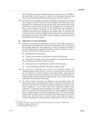 S/2014/928
95/12814-67727
2014, the Muslim population of Bangui had been reduced from over 100,000 to
less than 1,000. For the country as a whole, it was estimated that more than
80 per cent of the Muslim population had been driven out of the country.186
448. As noted above, the allegations of genocide and ethnic cleansing have almost all
been directed towards the actions of the anti-balaka. The Commission recalls
that much of the information reviewed earlier in this report points clearly to the
commission of serious crimes on the part of the Seleka forces and it also notes
that in some instances the actions of the anti-balaka were undertaken in
retaliation for atrocities committed by the Seleka. Thus the fact that the
Commission did not receive information that would enable it to establish that
crimes of genocide or ethnic cleansing were carried out by the Seleka should not
be permitted to obscure the equally serious allegations against that group,
described elsewhere in this report.
iii. Applicable Law and Legal Findings
449. Genocide was first defined in legal terms in Article 2 of the 1948 Convention on
the Prevention and Punishment of the Crime of Genocide. Fifty years later the
Rome Statute adopted the same definition, in article 6. Genocide is defined as
any of the following acts committed with intent to destroy, in whole or in part, a
national, ethnical, racial or religious group, as such:
(a) Killing members of the group;
(b) Causing serious bodily or mental harm to members of the group;
(c) Deliberately inflicting on the group conditions of life calculated to bring
about its physical destruction in whole or in part;
(d) Imposing measures intended to prevent births within the group;
(e) Forcibly transferring children of the group to another group.
450. The actus reus of genocide thus consists of two elements: specific acts,
committed against specific groups. The mens rea of specific intent must also be
met. The Elements of Crimes, attached to the Rome Statute, require that the
relevant conduct must have taken place in the context of a manifest pattern of
similar conduct directed against the targeted group or was conduct that could
itself effect such destruction of the group.
451. The notion of ethnic cleansing is not defined in any international treaty. The
term was first used in the United Nations context in the first interim report to the
Security Council by the Commission of experts examining the situation in the
former Yugoslavia.187 In its final report, that Commission defined ethnic
cleansing as “a purposeful policy designed by one ethnic or religious group to
remove by violent and terror-inspiring means the civilian population of another
ethnic or religious group from certain geographic areas.”188 The Commission
observed that it could be carried out through the following crimes: mass murder,
torture, rape and other forms of sexual assault; severe physical injury to
civilians; mistreatment of civilian prisoners and prisoners of war; use of civilians
__________________
186 Reuters, “UN says almost all Muslims have fled Central African capital”, 7 March 2014.
187 S/25274, 10 February 1993, § 55.
188 S/1994/674 (May 1994), § 130.
 