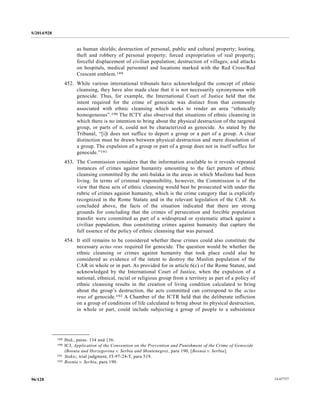 S/2014/928
14-6772796/128
as human shields; destruction of personal, public and cultural property; looting,
theft and robbery of personal property; forced expropriation of real property;
forceful displacement of civilian population; destruction of villages; and attacks
on hospitals, medical personnel and locations marked with the Red Cross/Red
Crescent emblem.189
452. While various international tribunals have acknowledged the concept of ethnic
cleansing, they have also made clear that it is not necessarily synonymous with
genocide. Thus, for example, the International Court of Justice held that the
intent required for the crime of genocide was distinct from that commonly
associated with ethnic cleansing which seeks to render an area “ethnically
homogeneous”.190 The ICTY also observed that situations of ethnic cleansing in
which there is no intention to bring about the physical destruction of the targeted
group, or parts of it, could not be characterized as genocide. As stated by the
Tribunal, “[i]t does not suffice to deport a group or a part of a group. A clear
distinction must be drawn between physical destruction and mere dissolution of
a group. The expulsion of a group or part of a group does not in itself suffice for
genocide.”191
453. The Commission considers that the information available to it reveals repeated
instances of crimes against humanity amounting to the fact pattern of ethnic
cleansing committed by the anti-balaka in the areas in which Muslims had been
living. In terms of criminal responsibility, however, the Commission is of the
view that these acts of ethnic cleansing would best be prosecuted with under the
rubric of crimes against humanity, which is the crime category that is explicitly
recognized in the Rome Statute and in the relevant legislation of the CAR. As
concluded above, the facts of the situation indicated that there are strong
grounds for concluding that the crimes of persecution and forcible population
transfer were committed as part of a widespread or systematic attack against a
civilian population, thus constituting crimes against humanity that capture the
full essence of the policy of ethnic cleansing that was pursued.
454. It still remains to be considered whether these crimes could also constitute the
necessary actus reus required for genocide. The question would be whether the
ethnic cleansing or crimes against humanity that took place could also be
considered as evidence of the intent to destroy the Muslim population of the
CAR in whole or in part. As provided for in article 6(c) of the Rome Statute, and
acknowledged by the International Court of Justice, when the expulsion of a
national, ethnical, racial or religious group from a territory as part of a policy of
ethnic cleansing results in the creation of living condition calculated to bring
about the group’s destruction, the acts committed can correspond to the actus
reus of genocide.192 A Chamber of the ICTR held that the deliberate infliction
on a group of conditions of life calculated to bring about its physical destruction,
in whole or part, could include subjecting a group of people to a subsistence
__________________
189 Ibid., paras. 134 and 136.
190 ICJ, Application of the Convention on the Prevention and Punishment of the Crime of Genocide
(Bosnia and Herzegovina v. Serbia and Montenegro), para 190, [Bosnia v. Serbia].
191 Stakic, trial judgment, IT-97-24-T, para 519.
192 Bosnia v. Serbia, para 190.
 