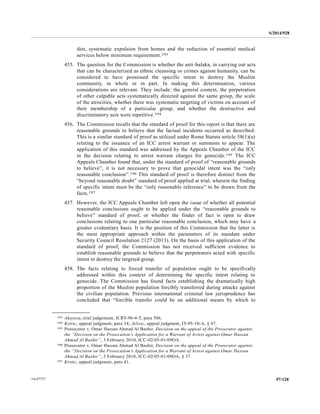 S/2014/928
97/12814-67727
diet, systematic expulsion from homes and the reduction of essential medical
services below minimum requirement.193
455. The question for the Commission is whether the anti-balaka, in carrying out acts
that can be characterized as ethnic cleansing or crimes against humanity, can be
considered to have possessed the specific intent to destroy the Muslim
community, in whole or in part. In making this determination, various
considerations are relevant. They include: the general context, the perpetration
of other culpable acts systematically directed against the same group, the scale
of the atrocities, whether there was systematic targeting of victims on account of
their membership of a particular group, and whether the destructive and
discriminatory acts were repetitive.194
456. The Commission recalls that the standard of proof for this report is that there are
reasonable grounds to believe that the factual incidents occurred as described.
This is a similar standard of proof as utilized under Rome Statute article 58(1)(a)
relating to the issuance of an ICC arrest warrant or summons to appear. The
application of this standard was addressed by the Appeals Chamber of the ICC
in the decision relating to arrest warrant charges for genocide.195 The ICC
Appeals Chamber found that, under the standard of proof of “reasonable grounds
to believe”, it is not necessary to prove that genocidal intent was the “only
reasonable conclusion”.196 This standard of proof is therefore distinct from the
“beyond reasonable doubt” standard of proof applied at trial, wherein the finding
of specific intent must be the “only reasonable inference” to be drawn from the
facts.197
457. However, the ICC Appeals Chamber left open the issue of whether all potential
reasonable conclusions ought to be applied under the “reasonable grounds to
believe” standard of proof, or whether the finder of fact is open to draw
conclusions relating to one particular reasonable conclusion, which may have a
greater evidentiary basis. It is the position of this Commission that the latter is
the most appropriate approach within the parameters of its mandate under
Security Council Resolution 2127 (2013). On the basis of this application of the
standard of proof, the Commission has not received sufficient evidence to
establish reasonable grounds to believe that the perpetrators acted with specific
intent to destroy the targeted group.
458. The facts relating to forced transfer of population ought to be specifically
addressed within this context of determining the specific intent relating to
genocide. The Commission has found facts establishing the dramatically high
proportion of the Muslim population forcibly transferred during attacks against
the civilian population. Previous international criminal law jurisprudence has
concluded that “forcible transfer could be an additional means by which to
__________________
193 Akayesu, trial judgement, ICRT-96-4-T, para 506.
194 Kstric, appeal judgment, para 34; Jelisic, appeal judgment, IT-95-10-A, § 47.
195 Prosecutor v. Omar Hassan Ahmad Al Bashir, Decision on the appeal of the Prosecutor against
the “Decision on the Prosecution’s Application for a Warrant of Arrest against Omar Hassan
Ahmad Al Bashir”, 3 February 2010, ICC-02/05-01/09OA.
196 Prosecutor v. Omar Hassan Ahmad Al Bashir, Decision on the appeal of the Prosecutor against
the “Decision on the Prosecution’s Application for a Warrant of Arrest against Omar Hassan
Ahmad Al Bashir”, 3 February 2010, ICC-02/05-01/09OA, § 37.
197 Krstic, appeal judgment, para 41.
 