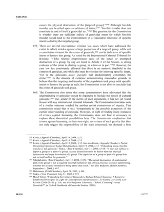 S/2014/928
14-6772798/128
ensure the physical destruction of the [targeted group].”198 Although forcible
transfer can be relied upon as evidence of intent,199 “forcible transfer does not
constitute in and of itself a genocidal act.”200 The question for the Commission
is whether there are sufficient indicia of genocidal intent for which forcible
transfer would lead to the establishment of a reasonable inference of specific
intent to destroy the targeted group.
459. There are several international criminal law cases which have addressed the
extent to which attacks against a large proportion of a targeted group, while not
a constitutive element for the crime of genocide,201 can be indicative of specific
intent to destroy that group. As stated by the International Criminal Tribunal for
Rwanda: “[T]he relative proportionate scale of the actual or attempted
destruction of a group, by any act listed in Article 2 of the Statute, is strong
evidence of the intent to destroy a group, in whole or in part.”202 However, the
case law has consistently affirmed that there is no numeric threshold in the
context of genocide, and while this may be relevant for interring specific intent,
“[i]t is the genocidal dolus specialis that predominantly constitutes the
crime.”203 In the absence of evidence demonstrating reasonable grounds to
believe that the targeting and transfer of the population took place with specific
intent to destroy the group as such, the Commission is not able to conclude that
the crime of genocide took place.
460. The Commission also notes that some commentators have advocated that the
understanding of genocide should be expanded to include the notion of cultural
genocide.204 But, whatever the merits of such arguments, it has not yet found
favour with any international criminal tribunals. The Commission also takes note
of a similar outcome reached by another recent commission of inquiry. That
commission noted that it was “sympathetic to the possible expansion of the
current understanding of genocide. However, in light of finding many instances
of crimes against humanity, the Commission does not find it necessary to
explore these theoretical possibilities here. The Commission emphasizes that
crimes against humanity, in their own right, are crimes of such gravity that they
not only trigger the responsibility of the state concerned, but demand a firm
__________________
198 Krstic, (Appeals Chamber), April 19, 2004, § 31.
199 Krstic, (Appeals Chamber), April 19, 2004, § 33.
200 Krstic, (Appeals Chamber), April 19, 2004, § 33. See also Krstic, (Appeals Chamber), Partial
Dissenting Opinion of Judge Shahabuddeen, April 19, 2004, § 35: “[S]tanding alone, forcible
transfer is not genocide.” Stakic, (Trial Chamber), July 31, 2003, § 519: “It does not suffice to
deport a group or a part of a group. A clear distinction must be drawn between physical
destruction and mere dissolution of a group. The expulsion of a group or part of a group does
not in itself suffice for genocide.”
201 Ndindabahizi, (Trial Chamber), July 15, 2004, § 454: “The actual destruction of asubstantial
part of the group is not a required material element of the offence, but may assist in determining
whether the accused intended to bring about that result.” See also Brdjanin, (Trial Chamber),
September 1, 2004, § 697.
202 Muhimana, (Trial Chamber), April 28, 2005, § 498.
203 Stakic, (Trial Chamber), July 31, 2003, § 522.
204 Micol Sirkin, “Expanding the Crime of Genocide to Include Ethnic Cleansing: A Return to
Established Principles in Light of Contemporary Interpretations”, 33 Seattle University Law
Review (2009-2010), p. 518; see also Benjamin Liberman, “‘Ethnic Cleansing’ versus
Genocide?”, in Oxford Handbook of Genocide Studies (2010).
 