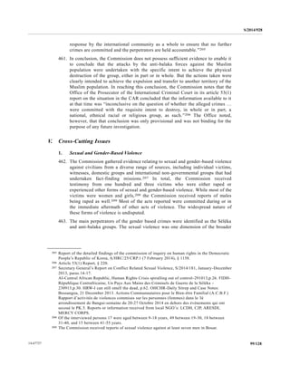 S/2014/928
99/12814-67727
response by the international community as a whole to ensure that no further
crimes are committed and the perpetrators are held accountable.”205
461. In conclusion, the Commission does not possess sufficient evidence to enable it
to conclude that the attacks by the anti-balaka forces against the Muslim
population were undertaken with the specific intent to achieve the physical
destruction of the group, either in part or in whole. But the actions taken were
clearly intended to achieve the expulsion and transfer to another territory of the
Muslim population. In reaching this conclusion, the Commission notes that the
Office of the Prosecutor of the International Criminal Court in its article 53(1)
report on the situation in the CAR concluded that the information available to it
at that time was “inconclusive on the question of whether the alleged crimes …
were committed with the requisite intent to destroy, in whole or in part, a
national, ethnical racial or religious group, as such.”206 The Office noted,
however, that that conclusion was only provisional and was not binding for the
purpose of any future investigation.
V. Cross-Cutting Issues
1. Sexual and Gender-Based Violence
462. The Commission gathered evidence relating to sexual and gender-based violence
against civilians from a diverse range of sources, including individual victims,
witnesses, domestic groups and international non-governmental groups that had
undertaken fact-finding missions.207 In total, the Commission received
testimony from one hundred and three victims who were either raped or
experienced other forms of sexual and gender-based violence. While most of the
victims were women and girls,208 the Commission received reports of males
being raped as well.209 Most of the acts reported were committed during or in
the immediate aftermath of other acts of violence. The widespread nature of
these forms of violence is undisputed.
463. The main perpetrators of the gender based crimes were identified as the Séléka
and anti-balaka groups. The sexual violence was one dimension of the broader
__________________
205 Report of the detailed findings of the commission of inquiry on human rights in the Democratic
People’s Republic of Korea, A/HRC/25/CRP.1 (7 February 2014), § 1158.
206 Article 53(1) Report, § 220.
207 Secretary General’s Report on Conflict Related Sexual Violence, S/2014/181, January-December
2013, paras.14-17.
AI-Central African Republic, Human Rights Crisis spiralling out of control-291013,p.26. FIDH-
République Centrafricaine, Un Pays Aux Mains des Criminels de Guerre de la Séléka -
230913,p.30. HRW-I can still smell the dead, p.62. OHCHR-Daily Sitrep and Case Notes:
Bossangoa, 21 December 2013. Actions Communautaires pour le Bien-être Familial (A.C.B.F.)
Rapport d’activités de violences commises sur les personnes (femmes) dans le 3è
arrondissement de Bangui-semaine du 20-27 Octobre 2014 en dehors des évènements qui ont
secoué le PK.5. Reports or information received from local NGO’s: LCDH, CJP, ARESDI,
MERCY CORPS.
208 Of the interviewed persons 17 were aged between 9-18 years, 49 between 19-30, 18 between
31-40, and 15 between 41-55 years.
209 The Commission received reports of sexual violence against at least seven men in Bouar.
 