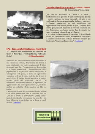 Cronache di politica economica di Gianni Camarda
                                                                               28. Democrazia vs/ tecnocrazia

                                                      Quel che sta accadendo in Grecia e in Italia –
                                                      insediamento di un governo di tecnici in luogo dei politici
                                                      – sembra replicare su scala nazionale ciò che si sta
                                                      verificando in Europa a seguito delle titubanze, incertezze
                                                      e faticose mediazioni sin qui manifestate dai
                                                      rappresentanti dei diversi governi i quali, a fronte delle
                                                      sempre più pressanti necessità di trovare soluzioni alla
                                                      crisi finanziaria, non hanno saputo fare di meglio che
                                                      varare con ritardo misure di scarsa efficacia.
                                                      In occasione della cerimonia di commiato di Jean-Claude
                                                      Trichet del 19 ottobre al Teatro dell’Opera di Francoforte
                                                      si sarebbe costituito una sorta di direttorio europeo, poi
                                                      ribattezzato “Gruppo di Francoforte”. [continua]



EPS – EconomiaPoliticaSocietà - Contributi
25. L'impatto dell'immigrazione sul mercato del
lavoro in Italia. Qual è l'immigrato di cui ha bisogno
l'Italia?                      di Filippo Bontadini

Il mercato del lavoro italiano si trova attualmente in
una situazione critica, determinata da fattori in
parte strutturali e in parte congiunturali. I fattori
strutturali sono due: l’invecchiamento demografico
e la bassa produttività. L'invecchiamento della
popolazione è un processo ormai consolidato, in
conseguenza del quale, a meno di significative
variazioni nelle età di inizio e di fine del lavoro, la
proporzione di italiani in età lavorativa si ridurrà
mentre quella dei pensionati crescerà. Ciò
comporterà un aumento del tasso di dipendenza, un
aggravamento del carico pensionistico, e, in ultima
analisi, un probabile effetto negativo sul PIL pro
capite.
L'altro punto debole del mercato del lavoro italiano
è la bassa produttività, che è cresciuta solo del
1,7% tra il 1980 e il 2007 (ISTAT 2011), unita a
tassi di attività della popolazione che sono fra i più
bassi d'Europa, in particolare tra le donne e tra gli
anziani. [continua]
 