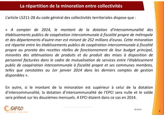 S5-0113
4
L’article L5211-28 du code général des collectivités territoriales dispose que :
« A compter de 2014, le montant de la dotation d'intercommunalité des
établissements publics de coopération intercommunale à fiscalité propre de métropole
et des départements d'outre-mer est minoré de 252 millions d'euros. Cette minoration
est répartie entre les établissements publics de coopération intercommunale à fiscalité
propre au prorata des recettes réelles de fonctionnement de leur budget principal,
minorées des atténuations de produits et du produit des mises à disposition de
personnel facturées dans le cadre de mutualisation de services entre l'établissement
public de coopération intercommunale à fiscalité propre et ses communes membres,
telles que constatées au 1er janvier 2014 dans les derniers comptes de gestion
disponibles ».
En outre, si le montant de la minoration est supérieur à celui de la dotation
d’intercommunalité, la dotation d’intercommunalité de l’EPCI sera nulle et le solde
sera prélevé sur les douzièmes mensuels. 4 EPCI étaient dans ce cas en 2014.
La répartition de la minoration entre collectivités
 