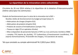 S5-0113
5
Circulaire du 26 mai 2014 relative à la répartition de la dotation d’intercommunalité
(même calcul pour les communes) :
Produits de fonctionnement pour le calcul de la minoration de la DGF =
Recettes réelles de fonctionnement du budget principal (classe 7)
+ Atténuations de charges (chapitre 013)
– Atténuations de produits (chapitre 014)
– Produits de cessions d’immobilisations (compte 775)
– Travaux en régie (72 en opération d’ordre)
– Mise à disposition de personnels facturés à l’EPCI ou à ses communes membres (7084)
– comptes 776 (reprise de résultat), 777 (subventions d’investissement transférées), 778
(reprise d’amortissement), 79 (transfert de charges), 713 (variations de stocks).
Tels que constatés au compte administratif N-2 (2013 pour 2015).
La répartition de la minoration entre collectivités
 
