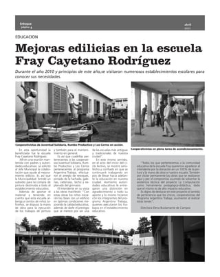 Enfoque                                                                                                                                abril
    página 4
                                                                                                                                          2011


EDUCACION


Mejoras edilicias en la escuela
Fray Cayetano Rodríguez
Durante el año 2010 y principios de este año,se visitaron numerosos establecimientos escolares para
conocer sus necesidades.




Cooperativistas de Juventud Solidaria, Rumbo Productivo y Los Cerros en acción.
    En esta oportunidad la     y también para el manteni-       de las escuelas más antiguas    Cooperativistas en plena tarea de acondicionamiento.
beneficiada fue la escuela     miento en general.               y tradicionales de nuestra
Fray Cayetano Rodríguez.           Es así que cuadrillas per-   ciudad”.
    Allí en una reunión man-   tenecientes a las cooperati-        En este mismo sentido,
tenida con padres y autori-    vas Juventud Solidaria, Rum-     en el acto del inicio del ci-          “Todos los que pertenecemos a la comunidad
dades educativas se solicitó   bo Productivo y Los Cerros       clo lectivo, se mostró satis-       educativa de la escuela Fray queremos agradecer al
al Jefe Municipal la colabo-   pertenecientes al programa       fecho y confiado en que se          intendente por la donación en un 100% de la pin-
ración que ayude al mejora-    Argentina Trabaja, efectua-      continuará trabajando en            tura y la mano de obra a nuestra escuela. También
miento edilicio. Es así que    ron el arreglo de revoques,      pos de llevar hacia adelan-         por visitar permanente las obras que se realizaron
la Municipalidad brindó un     pintado de la fachada, gale-     te la educación en nuestra          aquí y por el compromiso asumido de solventar la
subsidio para la compra de     rías, cielorraso, techo y ex-    ciudad. Asimismo autori-            asistencia técnica del proyecto La Computación
pintura destinada a todo el    planada del gimnasio.            dades educativas le entre-          como herramienta pedagógica-didáctica, dado
establecimiento educativo.         El Intendente en su visita   garon una distinción en             que el mismo es de alto impacto educativo.
    Además de aportar el       a las obras manifestó: “Con      agradecimiento a todo su               Es digno de destacar en este proyecto el sentido
material y teniendo en         estas obras los niños inicia-    aporte y lo mismo hicieron          de pertenencia que los chicos, cooperativistas del
cuenta que esta escuela al-    rán las clases con un edificio   con los integrantes del pro-        Programa Argentina Trabaja, asumieron al realizar
berga a cientos de niños ta-   en óptimas condiciones me-       grama Argentina Trabaja,            estas tareas”.
ficeños, se dispuso la mano    jorando la calidad educativa,    quienes ejecutaron los tra-
de obra para la ejecución      además de darle el prestigio     bajos en el establecimiento            Directora Elena Bustamante de Campos
de los trabajos de pintura     que se merece por ser una        educativo.
 