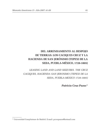 Memoria Americana 15 - Año 2007: 41-69 41 
DEL ARRENDAMIENTO AL DESPOJO 
DE TIERRAS: LOS CACIQUES CRUZ Y LA 
HACIENDA DE SAN JERÓNIMO (TEPEXI DE LA 
SEDA, PUEBLA-MÉXICO, 1728-1805) 
LEASING LAND AND LAND SEIZURES. THE CRUZ 
CACIQUES, HACIENDA SAN JERONIMO (TEPEXI DE LA 
SEDA, PUEBLA-MEXICO 1728-1805) 
Patricia Cruz Pazos* 
* Universidad Complutense de Madrid. E-mail: pcruzpazos@hotmail.com 
 