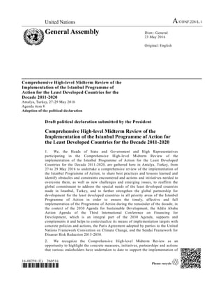 United Nations A/CONF.228/L.1
General Assembly Distr.: General
23 May 2016
Original: English
16-08258 (E) 260516
*1608258*
Comprehensive High-level Midterm Review of the
Implementation of the Istanbul Programme of
Action for the Least Developed Countries for the
Decade 2011-2020
Antalya, Turkey, 27-29 May 2016
Agenda item 8
Adoption of the political declaration
Draft political declaration submitted by the President
Comprehensive High-level Midterm Review of the
Implementation of the Istanbul Programme of Action for
the Least Developed Countries for the Decade 2011-2020
1. We, the Heads of State and Government and High Representatives
participating in the Comprehensive High-level Midterm Review of the
implementation of the Istanbul Programme of Action for the Least Developed
Countries for the Decade 2011-2020, are gathered here in Antalya, Turkey, from
27 to 29 May 2016 to undertake a comprehensive review of the implementation of
the Istanbul Programme of Action, to share best practices and lessons learned and
identify obstacles and constraints encountered and actions and initiatives needed to
overcome them, as well as new challenges and emerging issues, to reaffirm the
global commitment to address the special needs of the least developed countries
made in Istanbul, Turkey, and to further strengthen the global partnership for
development for the least developed countries in all priority areas of the Istanbul
Programme of Action in order to ensure the timely, effective and full
implementation of the Programme of Action during the remainder of the decade, in
the context of the 2030 Agenda for Sustainable Development, the Addis Ababa
Action Agenda of the Third International Conference on Financing for
Development, which is an integral part of the 2030 Agenda, supports and
complements it and helps to contextualize its means of implementation targets with
concrete policies and actions, the Paris Agreement adopted by parties to the United
Nations Framework Convention on Climate Change, and the Sendai Framework for
Disaster Risk Reduction 2015-2030.
2. We recognize the Comprehensive High-level Midterm Review as an
opportunity to highlight the concrete measures, initiatives, partnerships and actions
that various stakeholders have undertaken to date to support the implementation of
 