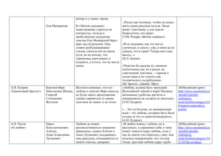 Оля Мещерская
вскоре и у самих героев.
В «Лёгком дыхании»
повествование строится на
контрастах, отсюда и
двойственные ощущения:
чувства Оли Мещерской берут
верх над её разумом. Она,
словно разбушевавшаяся
стихия, сносила всё на своем
пути, но не потому, что
стремилась уничтожить и
подавить, а оттого, что не могла
иначе.
«Разум дан человеку, чтобы он понял:
жить одним разумом нельзя. Люди
живут чувствами, а для чувств
безразлично, кто прав».
(Э.М. Ремарк «Жизнь взаймы»)
«Я не понимаю, как это могло
случиться, я сошла с ума, я никогда не
думала, что я такая! Теперь мне один
выход...»
(И.А. Бунин)
«Чувство без разума не слишком
питательная еда; но и разум, не
смягченный чувством, – горькая и
сухая пища и не годится для
человеческого потребления».
(Ш. Бронте. «Джейн Эйр»)
А.И. Куприн
«Гранатовый браслет»
Княгиня Вера
Николаевна Шеина,
Георгий
Степанович
Желтков
Желтков понимает, что его
любовь к княгине Вере никогда
не будет иметь продолжения,
однако справиться со своим
чувством не может и не хочет.
«Любовь должна быть трагедией.
Величайшей тайной в мире! Никакие
жизненные удобства, расчеты и
компромиссы не должны ее касаться».
(А.И. Куприн)
«…Это не болезнь, не маниакальная
идея – это любовь, которою Богу было
угодно за что-то меня вознаградить».
(А.И. Куприн)
«Юбилейный урок»
http://slovo.mosmetod.ru
/proekty/proekt-
yubilejnyj-
urok/itemlist/category/23
8-kuprin-neparadnyj-
portret
А.П. Чехов
«О любви»
Павел
Константинович
Алёхин,
Анна Алексеевна
Луганович
Любовь не может
руководствоваться никакими
правилами, однако Алёхин и
Анна Луганович, поддавшись
зову рассудка, отказываются от
своего счастья, запирают
«Я любил нежно, глубоко, но я
рассуждал, я спрашивал себя, к чему
может повести наша любовь, если у
нас не хватит сил бороться с нею; мне
казалось невероятным, что эта моя
тихая, грустная любовь вдруг грубо
«Юбилейный урок»
http://slovo.mosmetod.ru
/proekty/proekt-
yubilejnyj-
urok/itemlist/category/16
2-155-let-so-dnya-
 