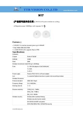 N17
(产品型号展示优化词：WAN/LAN port switchover ceiling
AP&professional 300Mbps wifi repeater N17)
Features：
• 2.4G,802.11n wireless transmit power up to 400mW.
• Flash 4MB,SDRAM:32MB
• 1 x RJ45 WAN/LAN, supports Passive POE
Specifications:
Hardware
Chipset Ralink RT3052F
SDRAM 32MB
Flash 4MB
Wireless transmission rate2T2R,up to 300Mbps
Ports 1x 100/10M adapts to RJ45 WAN/LAN
1x reset
1x DC 9
Power supply Passive POE 18V/1A or Power adapter
Led 1x power/wifi lights,shows blue or green color according to status
Wireless Parameter
Protocol standard IEEE 802.11b/g/n
Frequency Range 2.4-2.4835GHz
Working channel 1~13
Receive sensitivity 150M_2.4G: -74dBm;
54M_2.4G: -79dBm;
6M_2.4G: -94dBm
Wireless security Wireless MAC address filtering;
Wireless security function switch;
64/128/152 bit WEP encryption;
WPA-PSK/WPA2-PSK, WPA/WPA2 security;
www.ttbvision.com
 