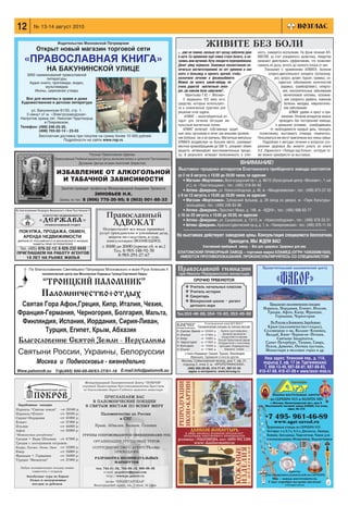 12      № 13 14 август 2010


                    Издательство Московской Патриархии
         Открыт новый магазин торговой сети
                                                                                                                      ЖИВИТЕ БЕЗ БОЛИ
                                                                                                «…уже не помню, сколько лет назад заболели руки             ность, снимается воспаление. На фоне лечения АЛ

  «ПРАВОСЛАВНАЯ КНИГА»                                                                          и ноги. Со временем ещё спина стала болеть, и на
                                                                                                чались мои мучения. Кучу лекарств перепробовала.
                                                                                                Денег уйму перевела. Знакомые посоветовали по
                                                                                                                                                            МАГОМ, за счет ускоренного кровотока, лекарства
                                                                                                                                                            начинают действовать эффективнее, что позволяет
                                                                                                                                                            снижать их дозы, вплоть до полного отказа от них.
               НА БАКУНИНСКОЙ УЛИЦЕ                                                             лечиться магнитотерапией, но нет времени и сил                   Показания к применению АЛМАГА: болезни
     3000 наименований православной                                                             ехать в больницу и просить врачей, чтобы                            опорно двигательного аппарата (остеохонд
               литературы                                                                       назначили лечение в физиокабинете.                                      роз, артроз, артрит, бурсит, травмы), со
      Аудио книги, проповеди, видео,                                                            Можно ли купить какой нибудь не                                            судистые заболевания конечностей
              мультимедиа                                                                       очень дорогой «магнитный» аппа                                               (варикоз, тромбофлебит), гиперто
         Иконы, церковная утварь                                                                рат, уж совсем боли замучили?..                                               ния, воспалительные заболевания
                                                                                                     Терентьева Т.Ю. г. Москва».                                               мочеполовой системы, осложне
  Все для молитвы в храме и дома                                                                   У медицины XXI века есть                                                    ния сахарного диабета, язвенная
Художественная и детская литература                                                             средства, которые используют                                                   болезнь желудка, неврологичес
                                                                                                ся в клинической практике для                                                  кие заболевания.
     ул. Бакунинская 81/55, стр. 1.                                                             решения этой задачи.                                                              АЛМАГ удобен и прост в при
   5 минут от м. «Электрозаводская»
                                                                                                     АЛМАГ – малогабаритный ап                                               менении. Лечение аппаратом можно
Напротив храма свт. Николая Чудотворца
             в Покровском.                                                                      парат для лечения бегущим им                                                проводить без посторонней помощи,
                                                                                                пульсным магнитным полем.                                                в домашних условиях, освободившись
Телефон: (499) 246 25 35,
          (499) 703 02 14 * 23 03                                                                  АЛМАГ включает собственные защит                                  от необходимости каждый день, посещать
                                                                                                ные силы организма и лечит как внешние проявле               поликлинику, выстаивать очереди, нервничать.
          Бесплатная доставка при покупке на сумму более 10 000 рублей.                         ния болезни, так и ее причины. Магнитные импульсы           Пользоваться им могут практически все члены семьи.
                        Подробности на сайте www.rop.ru
                                                                                                АЛМАГА воздействуя на больное место, усиливают                 Подробнее о методах лечения и вопросах сох
                                                                                                местное кровообращение до 300 %, ускоряют обмен             ранения здоровья Вы можете узнать из книги
                                                                                                веществ, активизируют восстановительные процес              Н.Е. Ларинского «Победа над болью», которую то
                                         Русская Православная Церковь                           сы. В результате: исчезают болезненность и отеч             же можно приобрести на выставках.
                   Православный Реабилитационный Центр великомученика и целителя Пантелеимона
                                  Духовник Центра игумен Анатолий (Берестов)                                                                      ВНИМАНИЕ!
                                                                                                 Выставки продажи аппаратов Елатомского приборного завода состоятся
                    ИЗБАВЛЕНИЕ ОТ АЛКОГОЛЬНОЙ                                                   со 2 по 6 августа, с 10.00 до 20.00 часов, по адресам:
                     И ТАБАЧНОЙ ЗАВИСИМОСТИ                                                        • Магазин «Медтехника», Волгоградский пр т, д. 46/15 (Культурный центр «Москвич», 1 ый
                                                                                                     эт.), м. «Текстильщики», тел.: (495) 518 84 40
                       Занятия проводит профессор Международной Академии Трезвости                 • Аптека «Дежурная», ул. Новослободская, д. 46, м. «Менделеевская», тел.: (499) 973 37 55
                                           ЗИНОВЬЕВ Н.К.                                        с 9 по 13 августа, с 10.00 до 20.00 часов, по адресам:
                      Запись по тел.: 8 (906) 770 20 95; 8 (903) 001 88 33                         • Магазин «Медтехника», Зубовский бульвар, д. 29 (вход со двора), м. «Парк Культуры»
                                                                                                     (кольцевая), тел.: (499) 246 83 96
                                                                                                   • Аптека «Дежурная», Проспект Мира, д. 146, м. «ВДНХ», тел.: (495) 686 62 77
                                                   Православный                                 с 16 по 20 августа, с 10.00 до 20.00, по адресам:
                                                                                                   • Аптека «Дежурная», ул. Сущевская, д. 13/15, м. «Новослободская», тел.: (499) 978 55 51
                                                        АДВОКАТ                                    • Аптека «Дежурная», Красностуденческий пр д, д. 1, м. «Тимирязевская», тел.: (495) 976 11 54
                                                 Осуществляет все виды правовых
                                               услуг: гражданские и уголовные дела,
                                                    защита на следствии, в суде,                На выставках действуют заводские цены. Консультация специалиста бесплатная.
                                                   консультации (ВОЗМЕЗДНО).                                             Приходите, МЫ ЖДЕМ ВАС!
                                                 с 10:00 до 20:00 (кроме сб. и вс.)                                 Елатомский приборный завод — Все для здоровья. Здоровье для вас.
                                                       Тел. 8 985 148 92 58                     ЕЛАТОМСКИЙ ПРИБОРНЫЙ ЗАВОД – торговая марка ЕЛАМЕД (ОГРН 1026200861620).
                                                          8 985 291 27 67                        ИМЕЮТСЯ ПРОТИВОПОКАЗАНИЯ. ПРОКОНСУЛЬТИРУЙТЕСЬ СО СПЕЦИАЛИСТОМ


                                                                                                Православной гимназии                                          Просветительский паломнический центр
                                                                                                 при Николо Перервинском монастыре
                                                                                                            СРОЧНО ТРЕБУЮТСЯ:
                                                                                                      ❖ Учитель начальных классов
                                                                                                      ❖ Учитель истории
                                                                                                                                                                        «ФАВОР»
                                                                                                      ❖ Секретарь
                                                                                                      ❖ Воскресной школе – регент
                                                                                                          детского хора                                             Предлагает паломнические поездки:
                                                                                                                                                               Израиль, Иордания, Египет, Италия,
                                                                                                Тел.353 46 89, 354 15 83, 353 45 82                              Греция, Афон, Кипр, Франция,
                                                                                                                                                                     Германия, Черногория
                                                                                                                     Регистрационный номер МТЗ 002417                По России и Ближнему Зарубежью:
                                                                                                               Паломнические поездки по Святым местам             Крым (паломничество+отдых),
                                                                                                ❇ Святая Земля от 25500 р. Вылеты групп ежедневно.              Соловецкие о ва, Валаам–Коневец,
                                                                                                ❇ Италия         от 37900 р.      Духовное руководство           Валдай, Киев–Чернигов–Почаев,
                                                                                                                                 осуществляется иереями
                                                                                                ❇ Кипр           от 16900 р. Русской Православной Церкви.             Святыни Закарпатья,
                                                                                                ❇ Черногория от 21900 р. Сотрудничество с агентствами,           Санкт Петербург, Тихвин, Свирь,
                                                                                                ❇ Болгария       от 15500 р. приходами. Индивидуальные           Псков, Дивеево, Оптина пустынь,
                                                                                                ❇ Египет         от 17900 р.        маршруты. Скидки.
                                                                                                                                                                 Монастыри в меловых горах и др.
                                                                                                     а также Иордания, Греция, Турция, Финляндия,
                                                                                                          Франция, Германия и многие другие.                    Наш адрес: Уланский пер., д. 11А,
                                                                                                   Москва, Соймоновский проезд, дом 7, оф. 21,
                                                                                                    подъезд 2, этаж 2, м. «КРОПОТКИНСКАЯ».                     подъезд 2, оф. 17 (м. Тургеневская)
                                                                                                        (495) 695 29 85, 514 77 81, 997 51 55                   Т. 608 13 45, 607 88 81, 607 88 83,
                                                                                                         адрес в интернете: www.kovceg.ru                    410 47 08, 410 47 09 www.favor msk.ru
 