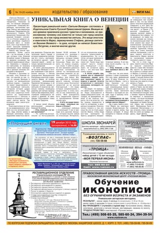 ПО ВОПРОСАМ ПОДПИСКИ ОБРАЩАЙТЕСЬ ПО АДРЕСУ: МОСКВА, КАШИРСКОЕ ШОССЕ, Д. 1, КОРП. 2. ТЕЛ.: (495) 730 59 66, 730 56 69
6 № 19 20 ноябрь 2010 издательство / образование
Тел.: (495) 508 65 25, 585 60 24, 394 39 54
www.rusicon.ru
ПРАВОСЛАВНАЯ ШКОЛА ИСКУССТВ «ТРОИЦА»
МОСКОВСКИЙ ИКОНОПИСНЫЙ ЦЕНТР «РУССКАЯ ИКОНА»
Обучение
иконописиБЕЗ ОГРАНИЧЕНИЯ ВОЗРАСТА И ЭКЗАМЕНОВ
Уникальная авторская методика.
РЕЗУЛЬТАТ – икона через 3 месяца (по воскресеньям с 12 30 до 18) или
икона через 5 месяцев (по будням, вечернее время, в центре Москвы, м. «Октябрьская»)
ВЫ ПРОХОДИТЕ 7 ступеней в горний мир: богословие иконы, левкас,
золочение, доличное и личное письмо, реставрация, чеканка по золоту.
ТРУДОУСТРОЙСТВО в мастерской «Русская икона»
Занятия проводятся 2 раза в неделю по будням,
в вечернее время, в центре Москвы
тел для справок: +7 (495) 731 10 09, +7( 926) 177 99 79 Татьяна
* Рисунок
* Копирование калек,
изучение почерковых
особенностей древних
фресок и икон
* Техника иконописи
* Основы реставрации
ПРАВОСЛАВНАЯ ИКОНОПИСНАЯ ШКОЛА
«ВОЗРОЖДЕНИЕ»
ОБЪЯВЛЯЕТ НАБОР
НА СПЕЦКУРС ОСНОВ ИКОНОПИСИ
* Левкас и золочение
по уникальным
старинным рецептам
* Изучение «языка» иконы
* Копирование миниатюр
* Написание икон в стиле
XIV – XVI вв.
в программе:
РЕСТАВРАЦИОННОЕ ОТДЕЛЕНИЕ
Строительного колледжа № 26
принимает выпускников 9–11 классов, а также учащихся
7,8,9 классов общеобразовательных школ на отделение
начального и среднего профессионального образования
для обучения профессиям:
• Реставратор памятников деревянного зодчества;
• Реставратор произведений из дерева;
• Реставратор художественных покрасок;
• Реставратор декоративных штукатурок и лепных изделий;
• Резчик по дереву и бересте;
• Изготовитель художественных изделий из дерева;
• Столяр краснодеревщик (мастер столярного
и мебельного производства);
• Столяр строительный
Срок обучения 1 4,5 года. Обучение бесплатное.
Выпускники получают документ о начальном и среднем
профессиональном образовании.
Учащиеся обеспечиваются одноразовым питанием,
стипендией и денежным вознаграждением за выполняемые
работы (100%). Организуются экспедиции на Русский Север,
практика на памятниках архитектуры. Трудоустройство
гарантировано. Заработная плата после окончания колледжа
от 50 тыс. руб.
Москва, ул. Трофимова, д. 27, корп. 2
телефоны: 710 21 77; 710 21 49
www.pru88.moscowschool.ru
«Святыни Венеции» – ис
торико художественный пу
теводитель. Уникален он
тем, что написан священно
служителем – Алексием Яст
ребовым, настоятелем при
хода Святых жен мироносиц
в Венеции. Председатель Из
дательского Совета РПЦ
митрополит Калужский и Бо
ровский Климент считает,
что и в России найдется не
мало достойных подобного
описания мест, и, может
быть, опыт отца Алексия пос
лужит хорошим примером
для священнослужителей.
Работа над книгой про
должалась более шести
лет – из тех восьми, в тече
ние которых отец Алексий
Ястребов служит в Венеции,
со времени основания там
русской православной общи
ны. Знакомясь с городом и
его святынями, он поначалу
публиковал свои наблюде
ния и делился личными отк
рытиями в Интернете.
Общаясь с русскими ту
ристами, отец Алексий по
нял, что многие из них, гу
ляя по улицам Венеции и
катаясь на венецианских
гребных лодках – гондолах,
не имеют представления о
тех важнейших святынях,
которыми история щедро
наделила этот город. При
этом они с радостью откли
каются на предложение
приложиться к святыне и
только по незнанию не посе
щают святые места. Так
возникла идея книги путе
водителя.
Книга рассчитана не толь
ко на воцерковленного чита
теля, но и на читателя светс
кого, ведь многие храмы в
Венеции наполнены произ
ведениями известных масте
ров живописи. Открытие для
читателей такого города, в
котором знаменитая культур
ная его «плоть» неотъемле
мо питается «душой» – хрис
тианской верой – проект не
только просветительский, но
и миссионерский.
В книге рассказывается
об истории Венеции и исто
рии появления в ней христи
анских святынь, о святом
покровителе Венецианской
Республики апостоле и еван
гелисте Марке, об особом
почитании венецианцами
Пресвятой Богородицы и об
отдельно взятых храмах и
святынях. И, конечно же, нес
колько страниц посвящены
родному для автора приходу
Святых жен мироносиц. Бого
служения совершаются об
щиной в древней, XI века,
церкви Усекновения главы
св. Иоанна Предтечи.
О жизни своей общины
рассказывает священник
Алексий Ястребов.
– Отец Алексий, кто ва
ши прихожане?
– По субботам воскре
сеньям на богослужениях
бывает 50 60 человек. В
основном это выходцы с
Украины и из Молдовы –
женщины, которые ухажи
вают за стариками, за
больными. Люди, как пра
вило, не низких социаль
ных слоев. У себя на роди
не они занимали довольно
высокое положение, но
сейчас по материальным
причинам выехали за ру
беж, чтобы «заработать
копейку» для семьи. Жи
вут, работают и посылают
деньги семьям, которые
остались дома. Контингент
непростой, но во многом
благодатный, – это люди,
которые соприкоснулись с
трудностями, и очень мно
гие из них изменились ду
ховно. Мне доводилось
быть свидетелем чудесно
го преображения челове
ческих душ.
– А есть ли среди прихо
жан люди, влекомые лю
бовью к Италии?
– …влекомые любовью
к итальянцам! У нас в при
ходе есть русские женщи
ны, которые вышли замуж
за итальянцев. Интересно,
что их итальянские мужья
приняли православие и
воцерковились. Ну, а эс
тетов, которые приехали в
Италию ради Италии, –
таких нет. Такие люди при
езжают просто посмот
реть, пообщаться – и уез
жают, не остаются здесь
жить – это все таки нем
ножко трудно.
– А после службы при
хожане как то общаются?
Наверняка, людям, кото
рые оказались вдали от
родных и друзей, хочется
встретиться с соотечест
венниками, поговорить по
русски…
– Не секрет, что приход –
это своего рода землячест
во. Люди оказываются в
среде совершенно иной – не
чуждой, не враждебной, но
иной. И им, конечно, неп
росто. Но я не хотел бы, что
бы приход перерастал в
клуб по интересам, в воск
ресные посиделки. Конечно,
ничего плохого в том нет,
лишь бы это не стало доми
нантой. Важно, чтобы люди
все таки приходили ко
Христу, разделить евхарис
тическую трапезу. А уж тра
пеза после службы – ну, то
же хорошо.
– Отец Алексий, у Вас
есть любимые места в Ве
неции?
– Все они, так или иначе,
связаны с моим служением.
Это наш храм, древнейший
храм, XI века. Конечно, со
бор святого Марка, – пусть я
буду банален, но это
действительно потрясаю
щая сокровищница визан
тийского христианского ис
кусства. Храм святителя
Николая с частицей его мо
щей, куда я прихожу почи
тать акафист.
– Совершаются ли пра
вославные богослужения в
соборе святого Марка?
– Да, в день памяти апос
тола Марка мы ежегодно
служим Божественную Ли
тургию в крипте, внизу, под
главным алтарем. А мощи
находятся в главном алтаре
наверху.
И только в этом году мы
не совершали там службу.
Дело в том, что мы неожи
данно получили разрешение
совершить в этот день Бо
жественную Литургию в дру
гом месте – в Турине, у Ту
ринской плащаницы! Я
заранее написал заявку и
совершенно был уверен, что
не разрешат, но через нес
колько месяцев мы получи
ли положительный ответ. Об
этом узнали все наши па
ломнические организации.
А ведь в этом году из за вы
несения Туринской плаща
ницы был очень большой
наплыв паломников, и вот в
день памяти апостола и
евангелиста Марка многие
из паломников приехали
послужить вместе с нами.
Так что в этом году в
день памяти апостола Мар
ка пришли помолиться
вместе с нами 500 человек!
Мы просто не вместились
бы в крипту в соборе свято
го Марка и поэтому служи
ли в другом венецианском
храме, у мощей Иоанна Ми
лостивого. А потом на авто
бусах мы все вместе отпра
вились в Турин.
После службы, до того как
уехать в Турин, мы все вмес
те крестным ходом отправи
лись к собору св. Марка, что
бы поклониться мощам. Шли
с пением «Христос Воскресе
из мертвых» и пасхальных
стихир – это были последние
дни пасхального цикла. Ар
химандрит из Киево Печерс
кой лавры нес огромный
крест. Венецианцы были в
онемении! Впечатление и у
нас осталось очень сильное.
Все это снято на камеру, на
деюсь, будет фильм.
Ольга Ломаева
УНИКАЛЬНАЯ КНИГА О ВЕНЕЦИИ
Презентация уникальной книги «Святыни Венеции» состоялась в
Издательском Совете Русской Православной Церкви. Венеция во
все времена привлекала русских туристов и паломников, но пра
вославному человеку она известна не только как город каналов
и мостов, но и как город множества святынь. Это мощи апостола
и евангелиста Марка, первомученика Стефана, десница святите
ля Василия Великого – та рука, которой он написал Божествен
ную Литургию, и многие многие другие.
Размещение рекламы в газете
«ВОЗГЛАС»
(495) 730 59 66
 