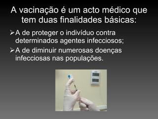 A vacinação é um acto médico que tem duas finalidades básicas: A de proteger o indivíduo contra determinados agentes infecciosos; A de diminuir numerosas doenças infecciosas nas populações. 